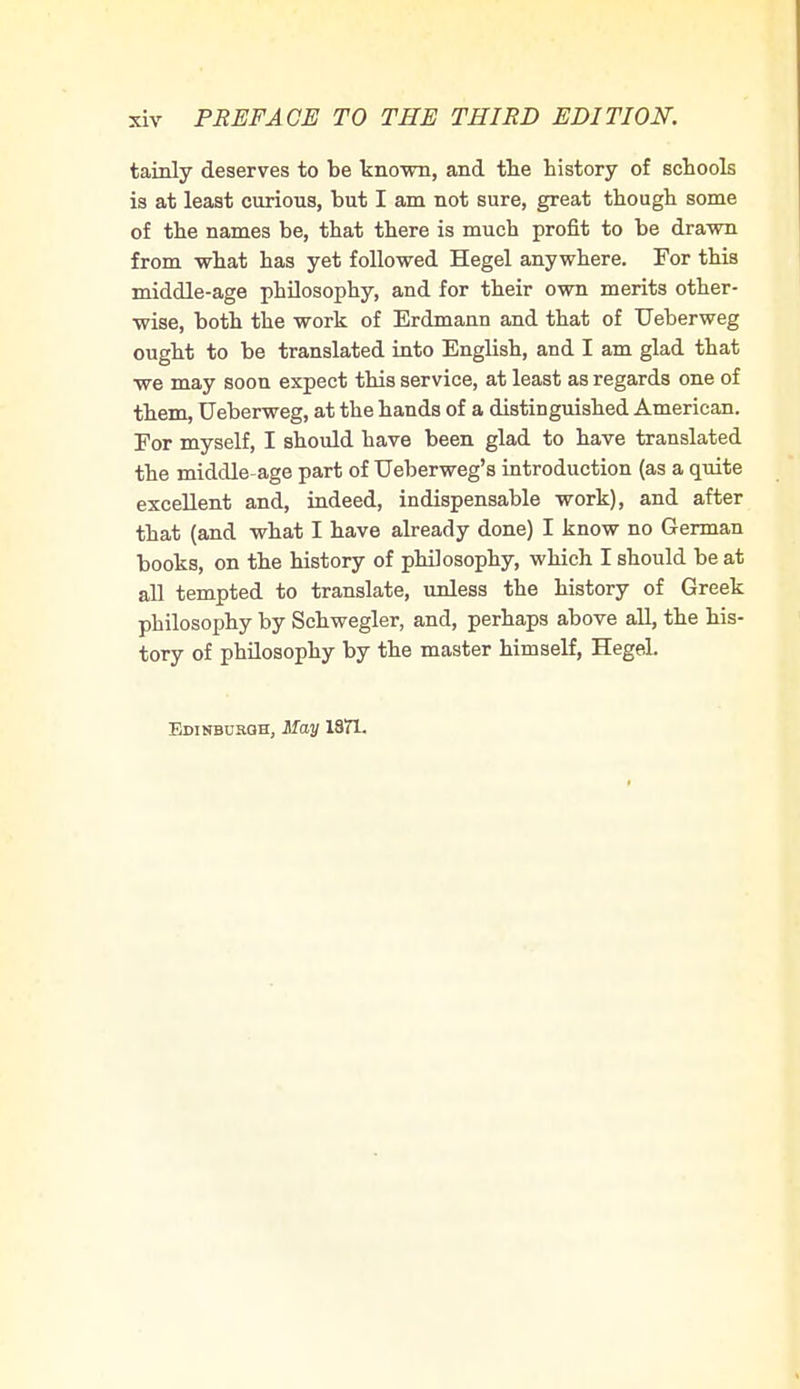 tainly deserves to be known, and the history of schools is at least curious, but I am not sure, great though some of the names be, that there is much profit to be drawn from what has yet followed Hegel anywhere. For this middle-age philosophy, and for their own merits other- wise, both the work of Erdmann and that of Ueberweg ought to be translated into English, and I am glad that we may soon expect this service, at least as regards one of them, Ueberweg, at the hands of a distinguished American. For myself, I should have been glad to have translated the middle-age part of TJeberweg's introduction (as a quite excellent and, indeed, indispensable work), and after that (and what I have already done) I know no German books, on the history of philosophy, which I should be at all tempted to translate, unless the history of Greek philosophy by Schwegler, and, perhaps above all, the his- tory of philosophy by the master himself, Hegel.