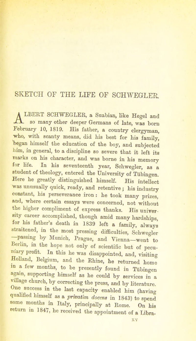 SKETCH OF THE LIFE OF SCHWEGLER. ALBERT SCHWEGLER, a Suabian, like Hegel and so many other deeper Germans of late, was born February 10, 1819. His father, a country clergyman, ■who, with scanty means, did his best for his family, 1)egan himself the education of the boy, and subjected him, in general, to a discipline so severe that it left its marks on his character, and was borne in his memory for life. In his seventeenth year, Schwegler, as a student of theology, entered the University of Tubingen. Here he greatly distinguished himself. His intellect was unusually quick, ready, and retentive; his industry constant, his perseverance iron: he took many prizes, and, where certain essays were concerned, not without the higher compliment of express thanks. His univer- sity career accomplished, though amid many hardships for his father's death in 1839 left a family, always strained, in the most pressing difficulties, Schwegler -passing by Munich, Prague, and Vienna-went to Berlin, m the hope not only of scientific but of pecu- niary profit. In this he was disappointed, and, visiting Holland, Belgium, and the Rhine, he returned home in a few months, to be presently found in Tubingen again, supporting himself as he could by services in a village church, by correcting the press, and by literature. One success in the last capacity enabled him (having qualified himself as a privatim docem in 1843) to spend some months in Italy, principally at Rome. On his return m 1847, he received the appointment of a Libra-