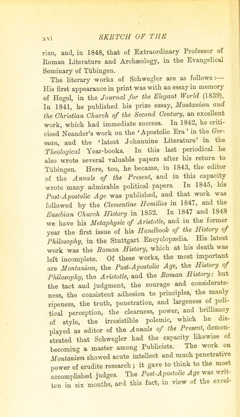 SKETCH OF THE rian, and, in 1848, that of Extraordinary Professor of Roman Literature and Archajology, in the Evangelical Seminary of Tubingen. The literary works of Schwegler are as follows:— His first appearance in print was with an essay in memory of Hegel, in the Journal for the Elegant World (1839). In 1841, he published his prize essay, Montanism and the Christian Church of the Second Century, an excellent work, which had immediate success. In 1842, he criti- cised Neander's work on the 'Apostolic Era' in the Ger- man, and the 'latest Johannine Literature' in the TJieological Year-books. In this last periodical he also wrote several valuable papers after his return to Tubingen. Here, too, he became, in 1843, the editor of the Annals of the Present, and in this capacity wrote many admirable political papers. In 1845, his Post-Apostolic Age was published, and that work was followed by the Clementine Homilies in 1847, and the Eusebian Church History in 1852. In 1847 and 1848 we have his Metaphysic of Aristotle, and in the former year the first issue of his Handbook of the History of Philosophy, in the Stuttgart Encyclopaedia. His latest work was the Roman History, which at his death was left incomplete. Of these works, the most important are Montanism, the Post-Apostolic Age, the History of Philosophy, the Aristotle, and the Roman History; but the tact and judgment, the courage and considerate- ness, the consistent adhesion to principles, the manly ripeness, the truth, penetration, and largeness of poli- tical perception, the clearness, power, and brilliancy of style, the irresistible polemic, which he dis- played as editor of the Annals of the Present, demon- strated that Schwegler had the capacity likewise of becoming a master among Publicists. The work on Montanism showed acute intellect and much penetrative power of erudite research ; it gave to think to the most accomplished judges. The Post-Apostolic Age was writ- ten in six months, ard this fact, in view of the excel-