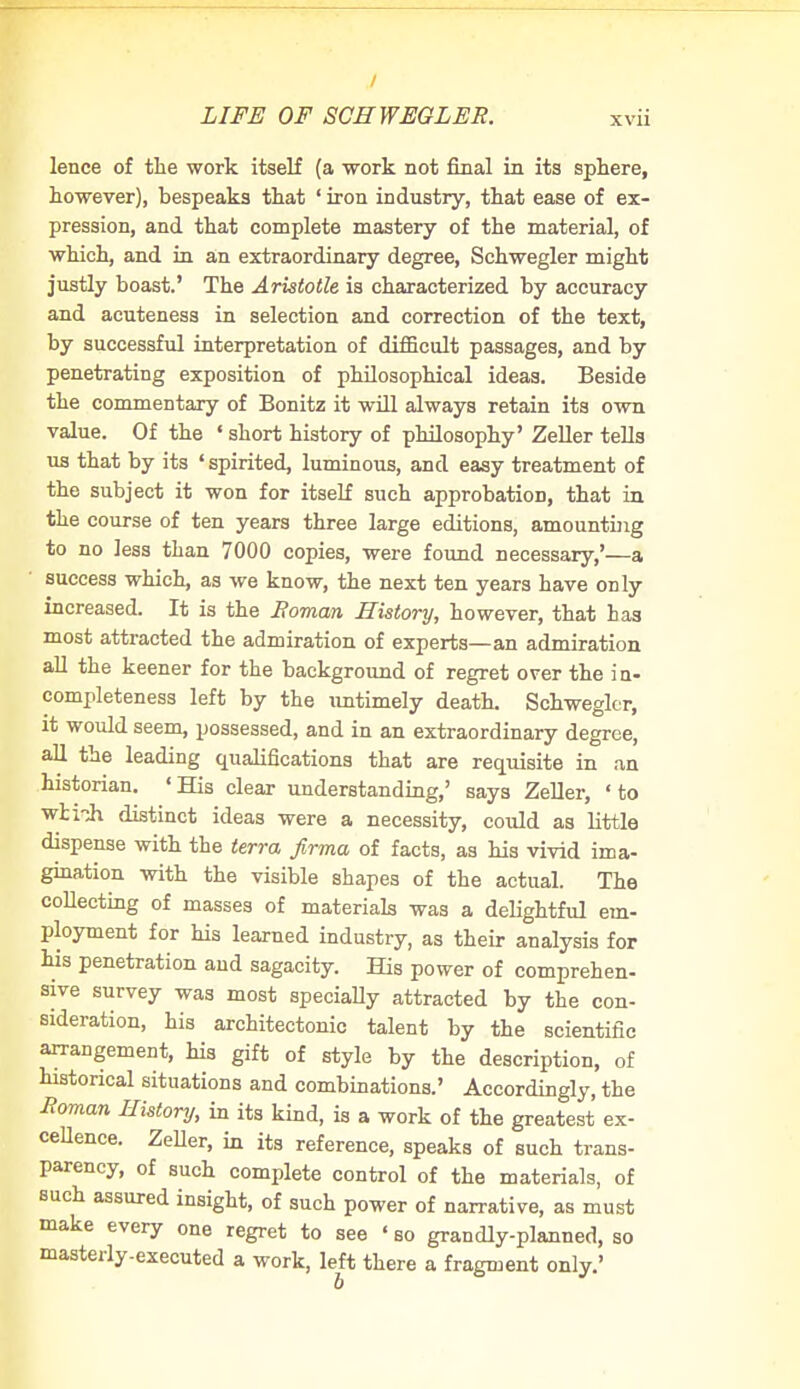 lence of the work itself (a work not final in its sphere, however), bespeaks that ' iron industry, that ease of ex- pression, and that complete mastery of the material, of which, and in an extraordinary degree, Schwegler might justly boast.' The Aristotle is characterized by accuracy and acuteness in selection and correction of the text, by successful interpretation of difficult passages, and by penetrating exposition of philosophical ideas. Beside the commentary of Bonitz it will always retain its own value. Of the ' short history of philosophy' Zeller tells us that by its ' spirited, luminous, and easy treatment of the subject it won for itself such approbation, that in the course of ten years three large editions, amounting to no less than 7000 copies, were found necessary,'—a success which, as we know, the next ten years have only increased. It is the Roman History, however, that has most attracted the admiration of experts—an admiration all the keener for the background of regret over the in- completeness left by the untimely death. Schwegler, it would seem, possessed, and in an extraordinary degree, all the leading qualifications that are requisite in an historian. «His clear understanding,' says Zeller, ' to wti^h distinct ideas were a necessity, could as little dispense with the terra firma of facts, as his vivid ima- gination with the visible shapes of the actual. The collecting of masses of materials was a delightful em- ployment for his learned industry, as their analysis for his penetration and sagacity. His power of comprehen- sive survey was most specially attracted by the con- sideration, his architectonic talent by the scientific arrangement, Ms gift of style by the description, of historical situations and combinations.' Accordingly, the Roman History, in its kind, is a work of the greatest ex- cellence. Zeller, in its reference, speaks of such trans- parency, of such complete control of the materials, of such assured insight, of such power of narrative, as must make every one regret to see ' bo grandly-planned, so masterly-executed a work, left there a fragment only.'