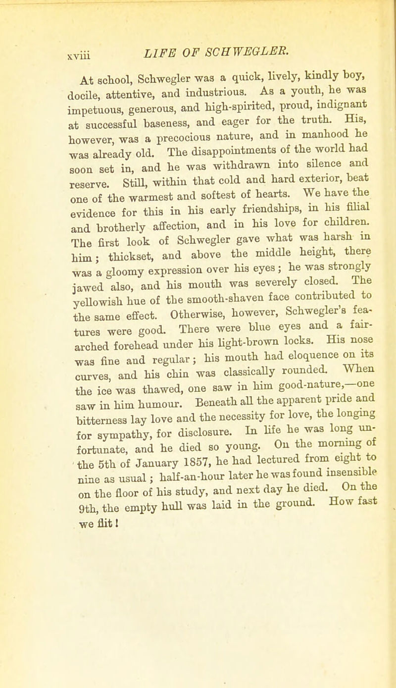 XVUl At school, Schwegler was a quick, lively, kindly boy, docile, attentive, and industrious. As a youth, he was impetuous, generous, and high-spirited, proud, indignant at successful baseness, and eager for the truth. His, however, was a precocious nature, and in manhood he was already old. The disappointments of the world had soon set in, and he was withdrawn into silence and reserve. Still, within that cold and hard exterior, beat one of the warmest and softest of hearts. We have the evidence for this in his early friendships, in his filial and brotherly affection, and in his love for children. The first look of Schwegler gave what was harsh in him; thickset, and above the middle height, there was 'a gloomy expression over his eyes; he was strongly jawed also, and his mouth was severely closed. The yellowish hue of the smooth-shaven face contributed to the same effect. Otherwise, however, Schwegler's fea- tures were good. There were blue eyes and a fair- arched forehead under his light-brown locks. His nose was fine and regular; his mouth had eloquence on its curves and his chin was classically rounded. When the ice was thawed, one saw in him good-nature-one saw in him humour. Beneath all the apparent pride and bitterness lay love and the necessity for love, the longing for sympathy, for disclosure. In life he was long un- fortunate, and he died so young. On the morning of the 5th of January 1857, he had lectured from eight to nine as usual; half-an-hour later he was found insensible on the floor of his study, and next day he died On the 9th, the empty hull was laid in the ground. How fast we flit!