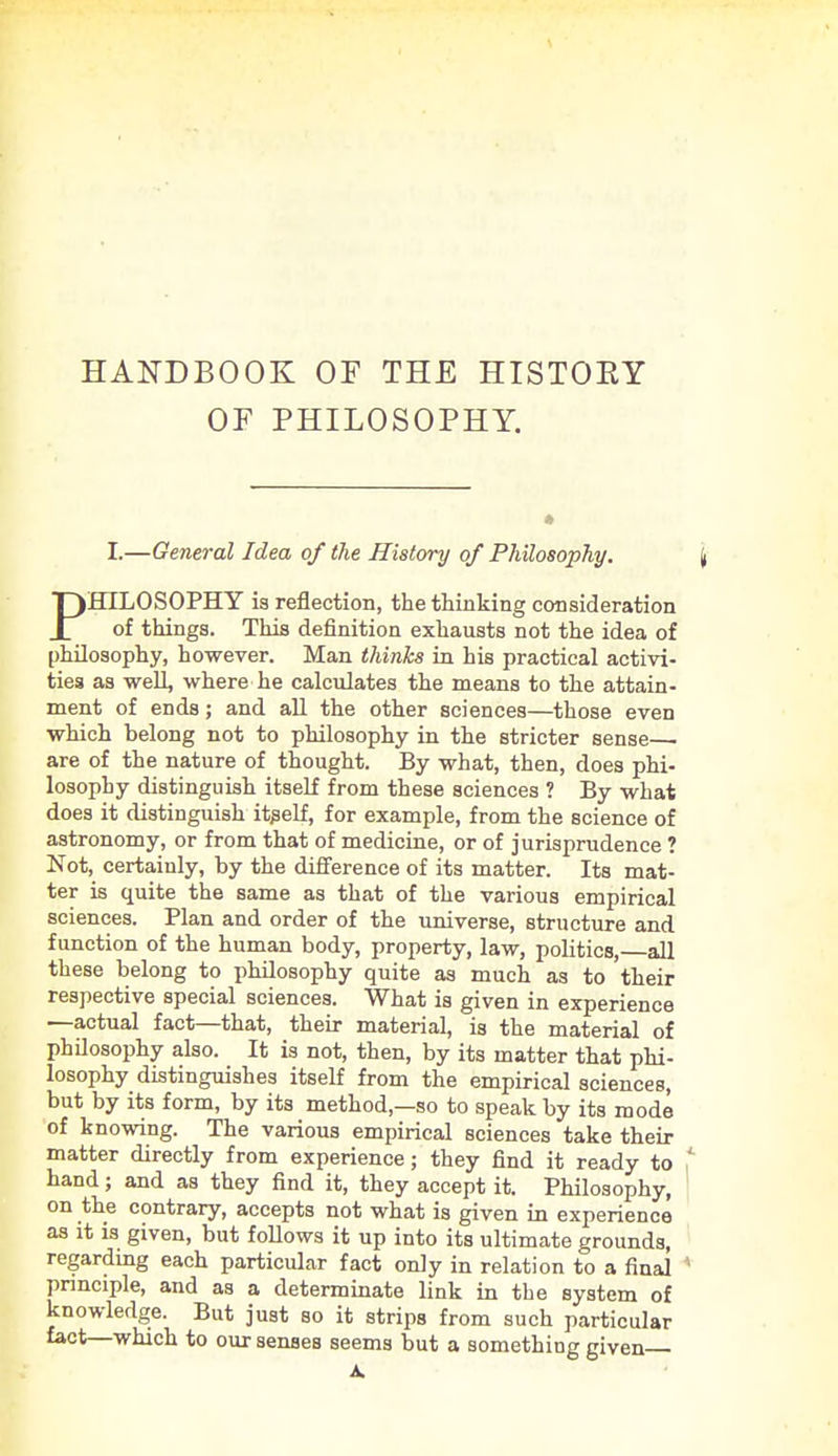 OF PHILOSOPHY. I.—General Idea of the History of Philosophy. PHILOSOPHY is reflection, the thinking consideration of things. This definition exhausts not the idea of philosophy, however. Man thinks in his practical activi- ties as well, where he calculates the means to the attain- ment of ends; and all the other sciences—those even which belong not to philosophy in the stricter sense • are of the nature of thought. By what, then, does phi- losophy distinguish itself from these sciences ? By what does it distinguish itself, for example, from the science of astronomy, or from that of medicine, or of jurisprudence ? Not, certainly, by the difference of its matter. Its mat- ter is quite the same as that of the various empirical sciences. Plan and order of the universe, structure and function of the human body, property, law, politics,—all these belong to philosophy quite as much as to their respective special sciences. What is given in experience —actual fact—that, their material, is the material of philosophy also. It is not, then, by its matter that phi- losophy distinguishes itself from the empirical sciences, but by its form, by its method—so to speak by its mode of knowing. The various empirical sciences take their matter directly from experience; they find it ready to hand; and as they find it, they accept it. Philosophy, on the contrary, accepts not what is given in experience as it is given, but follows it up into its ultimate grounds, regarding each particular fact only in relation to a final principle, and as a determinate link in the system of knowledge. But just so it strips from such particular fact—which to our senses seems but a somethiug given