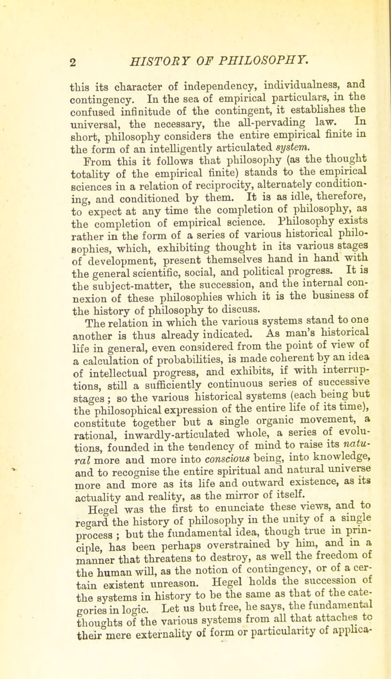 this its character of independency, individualness, and contingency. In the sea of empirical particulars, in the confused infinitude of the contingent, it estahlishes the universal, the necessary, the all-pervading law. In short, philosophy considers the entire empirical finite in the form of an intelligently articidated system. From this it follows that philosophy (as the thought totality of the empirical finite) stands to the empirical sciences in a relation of reciprocity, alternately condition- ing, and conditioned by them. It is as idle, therefore, to expect at any time the completion of philosophy, as the completion of empirical science. Philosophy exists rather in the form of a series of various historical philo- sophies, which, exhibiting thought in its various stages of development, present themselves hand in hand with the general scientific, social, and political progress. It is the subject-matter, the succession, and the internal con- nexion of these philosophies which it is the business of the history of phdosophy to discuss. The relation in which the various systems stand to one another is thus already indicated. As man's historical life in general, even considered from the point of view of a calculation of probabilities, is made coherent by an idea of intellectual progress, and exhibits, if with interrup- tions, still a sufficiently continuous series of successive stages ; so the various historical systems (each being but the philosophical expression of the entire life of its time), constitute together but a single organic movement, a rational, inwardly-articulated whole, a series of evolu- tions, founded in the tendency of mind to raise its natu- ral more and more into conscious being, into knowledge, and to recognise the entire spiritual and natural universe more and more as its life and outward existence, as its actuality and reality, as the mirror of itself. Hegel was the first to enunciate these views, and to regard the history of philosophy in the unity of a single process ; but the fundamental idea, though true m prin- ciple, has been perhaps overstrained by him, and in a manner that threatens to destroy, as well the freedom of the human will, as the notion of contingency, or of a cer- tain existent unreason. Hegel holds the succession of the systems in history to be the same as that of the cate- gories in logic. Let us but free, he says, the fundamental thoughts of the various systems from all that attaches to their°mere externality of form or particularity of applica-