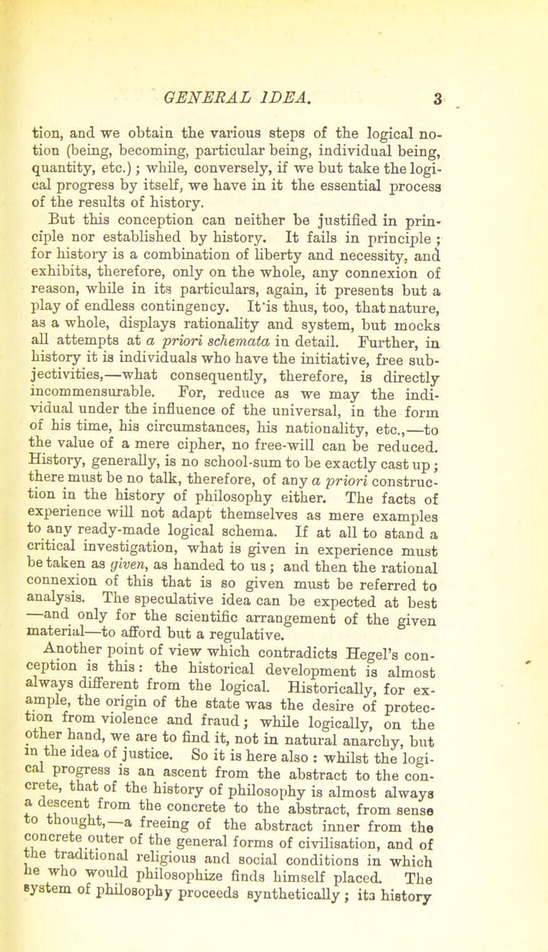 tion, and we obtain the various steps of the logical no- tion (being, becoming, particular being, individual being, quantity, etc.); while, conversely, if we but take the logi- cal progress by itself, we have in it the essential process of the results of history. But this conception can neither be justified in prin- ciple nor established by history. It fails in principle ; for history is a combination of liberty and necessity, and exhibits, therefore, only on the whole, any connexion of reason, while in its particulars, again, it presents but a play of endless contingency. It is thus, too, that nature, as a whole, displays rationality and system, but mocks all attempts at a priori schemata in detail. Further, in history it is individuals who have the initiative, free sub- jectivities,—what consequently, therefore, is directly incommensurable. For, reduce as we may the indi- vidual under the influence of the universal, in the form of his time, his circumstances, his nationality, etc.,—to the value of a mere cipher, no free-will can be reduced. History, generally, is no school-sum to be exactly cast up; there must be no talk, therefore, of any a priori construc- tion in the history of philosophy either. The facts of experience will not adapt themselves as mere examples to any ready-made logical schema. If at all to stand a critical investigation, what is given in experience must be taken as given, as handed to us ; and then the rational connexion of this that is so given must be referred to analysis. The speculative idea can be expected at best —and only for the scientific arrangement of the given material—to afford but a regulative. Another point of view which contradicts Hegel's con- ception is this: the historical development is almost always different from the logical. Historically, for ex- ample, the origin of the state was the desire of protec- tion from violence and fraud; while logically, on the other hand, we are to find it, not in natural anarchy, but in the idea of justice. So it is here also : whilst the logi- cal progress is an ascent from the abstract to the con- crete, that of the history of philosophy is almost always a, descent from the concrete to the abstract, from sense to thought,—a freeing of the abstract inner from the concrete outer of the general forms of civilisation, and of the traditional religious and social conditions in which he who would philosophize finds himself placed. The system of philosophy proceeds synthetically ; it3 history