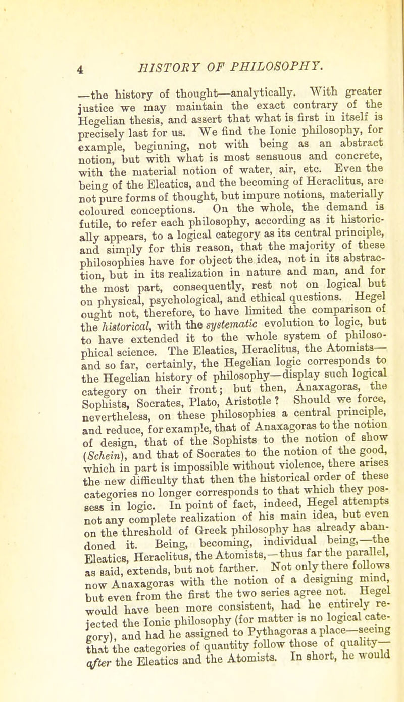 —the history of thought—analytically. With greater justice we may maintain the exact contrary of the Hegelian thesis, and assert that what is first in itself is precisely last for us. We find the Ionic philosophy, for example, beginning, not with being as an abstract notion, but with what is most sensuous and concrete, with the material notion of water, air, etc. Even the being of the Eleatics, and the becoming of Heraclitus, are not pure forms of thought, but impure notions, materially coloured conceptions. On the whole, the demand is futile, to refer each philosophy, according as it historic- ally appears, to a logical category as its central principle, and simply for this reason, that the majority of these philosophies have for object the idea, not in its abstrac- tion, but in its realization in nature and man, and for the most part, consequently, rest not on logical but on physical, psychological, and ethical questions. Hegel ought not, therefore, to have limited the comparison of the historical, with the systematic evolution to logic, but to have extended it to the whole system of philoso- phical science. The Eleatics, Heraclitus, the Atomists— and so far, certainly, the Hegelian logic corresponds to the Hegelian history of philosophy—display such logical category on their front; but then, Anaxagoras, the Sophists, Socrates, Plato, Aristotle ? Should we force, nevertheless, on these philosophies a central principle, and reduce, for example, that of Anaxagoras to the notion of design, that of the Sophists to the notion of show (Schein), and that of Socrates to the notion of the good, which in part is impossible without violence, there arises the new difficulty that then the historical order of these categories no longer corresponds to that which they pos- sess in logic. In point of fact, indeed, Hegel attempts not any complete realization of his main idea, but even on the threshold of Greek philosophy has already aban- doned it. Being, becoming, individual being,—the Eleatics, Heraclitus, the Atomists,-thus far the parallel, as said, extends, but not farther. Not only there follows now Anaxagoras with the notion of a designing mind but even from the first the two series agree not Hegel would have been more consistent, had he entirely re- jected the Ionic philosophy (for matter is no logical cate- gory), and had he assigned to Pythagoras a place—seeing that the categories of quantity follow those of q™hty- after the Eleatics and the Atomists. In short, he would