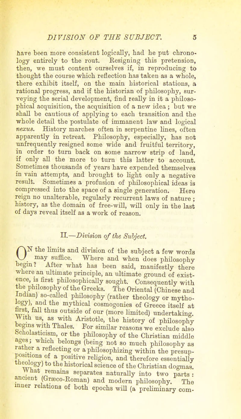 have been more consistent logically, had he put chrono- logy entirely to the rout. Resigning this pretension, then, we must content ourselves if, in reproducing to thought the course which reflection has taken as a whole, there exhibit itself, on the main historical stations, a rational progress, and if the historian of philosophy, sur- veying the serial development, find really in it a philoso- phical acquisition, the acquisition of a new idea ; but we shall be cautious of applying to each transition and the whole detail the postulate of immanent law and logical nexus. History marches often in serpentine lines, often apparently in retreat. Philosophy, especially, has not unfrequently resigned some wide and fruitful territory, in order to turn back on some narrow strip of land, if only all the more to turn this latter to account. Sometimes thousands of years have expended themselves in vain attempts, and brought to light only a negative result. Sometimes a profusion of philosophical ideas is compressed into the space of a single generation. Here reign no unalterable, regularly recurrent laws of nature ; history, as the domain of free-will, will only in the last of days reveal itself as a work of reason. II.—Division of the Subject. ON the limits and division of the subject a few words may suffice. Where and when does philosophy begin? After what has been said, manifestly there where an ultimate principle, an ultimate ground of exist- ence, is first philosophically sought. Consequently with the philosophy of the Greeks. The Oriental (Chinese and Indian) so-called philosophy (rather theology or mytho- logy) and the mythical cosmogonies of Greece itself at tost fall thus outside of our (more limited) undertaking. With us, as with Aristotle, the history of philosophy begins with Thales. For similar reasons we exclude also Scholasticism, or the philosophy of the Christian middle ages; which belongs (being not so much philosophy as rather a reflecting or a philosophizing within the presup- positions of a positive religion, and therefore essentially tneology) to the historical science of the Christian dogmas. VVnat remains separates naturally into two parts: ancient (Graeco-Roman) and modern philosophy. The inner relations of both epochs will (a preliminary com-