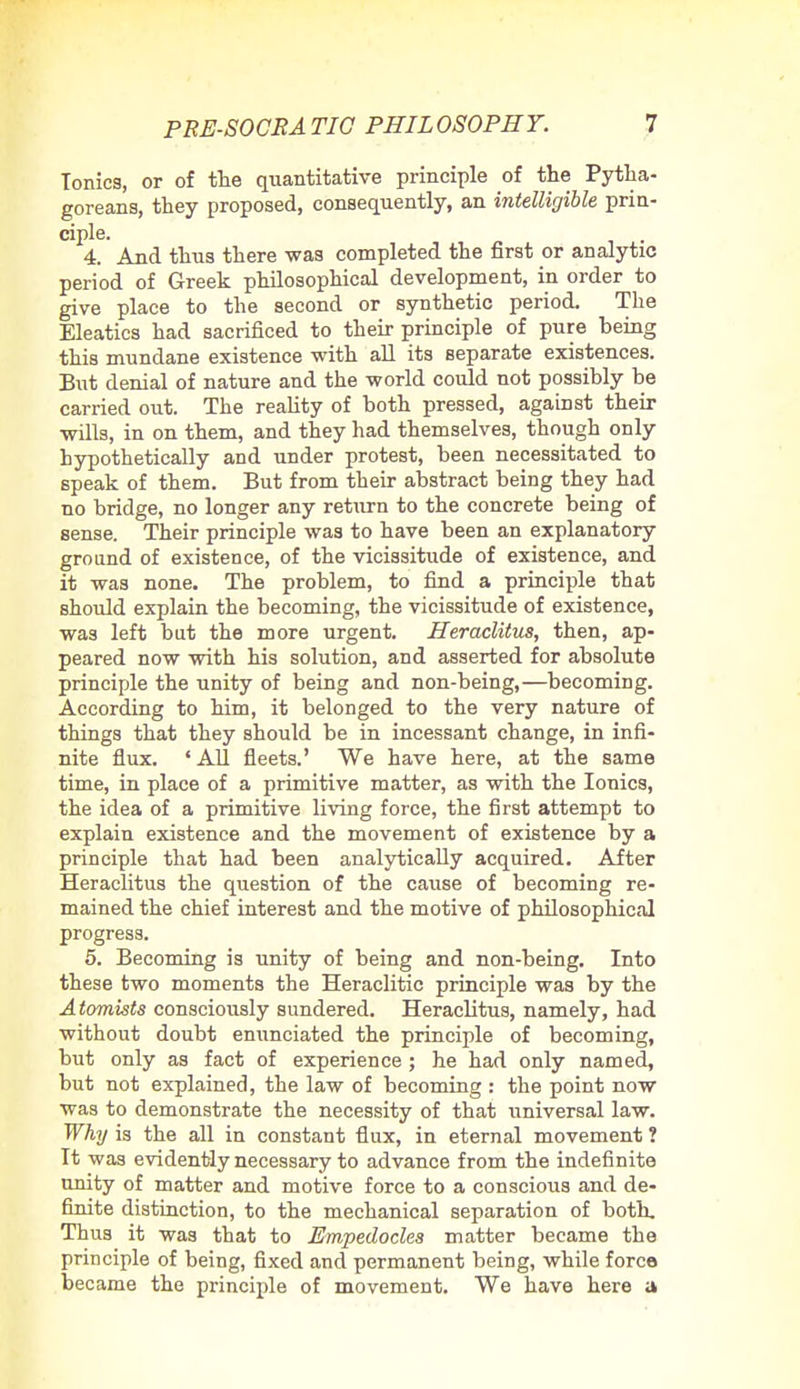 Tonics, or of the quantitative principle of the Pytha- goreans, they proposed, consequently, an intelligible prin- ciple. 4. And thus there was completed the first or analytic period of Greek philosophical development, in order to give place to the second or synthetic period. The Eleatics had sacrificed to their principle of pure being this mundane existence with all its separate existences. But denial of nature and the world could not possibly be carried out. The reality of both pressed, against their wills, in on them, and they had themselves, though only hypothetically and under protest, been necessitated to speak of them. But from their abstract being they had no bridge, no longer any return to the concrete being of sense. Their principle was to have been an explanatory ground of existence, of the vicissitude of existence, and it was none. The problem, to find a principle that should explain the becoming, the vicissitude of existence, was left but the more urgent. Heraclitus, then, ap- peared now with his solution, and asserted for absolute principle the unity of being and non-being,—becoming. According to him, it belonged to the very nature of things that they should be in incessant change, in infi- nite flux. 'All fleets.' We have here, at the same time, in place of a primitive matter, as with the Ionics, the idea of a primitive living force, the first attempt to explain existence and the movement of existence by a principle that had been analytically acquired. After Heraclitus the question of the cause of becoming re- mained the chief interest and the motive of philosophical progress. 5. Becoming is unity of being and non-being. Into these two moments the Heraclitic principle was by the Atomists consciously sundered. Heraclitus, namely, had without doubt enunciated the principle of becoming, but only as fact of experience ; he had only named, but not explained, the law of becoming : the point now was to demonstrate the necessity of that universal law. Why is the all in constant flux, in eternal movement ? It was evidently necessary to advance from the indefinite unity of matter and motive force to a conscious and de- finite distinction, to the mechanical separation of both. Thus it was that to JEmpedocles matter became the principle of being, fixed and permanent being, while force became the principle of movement. We have here a