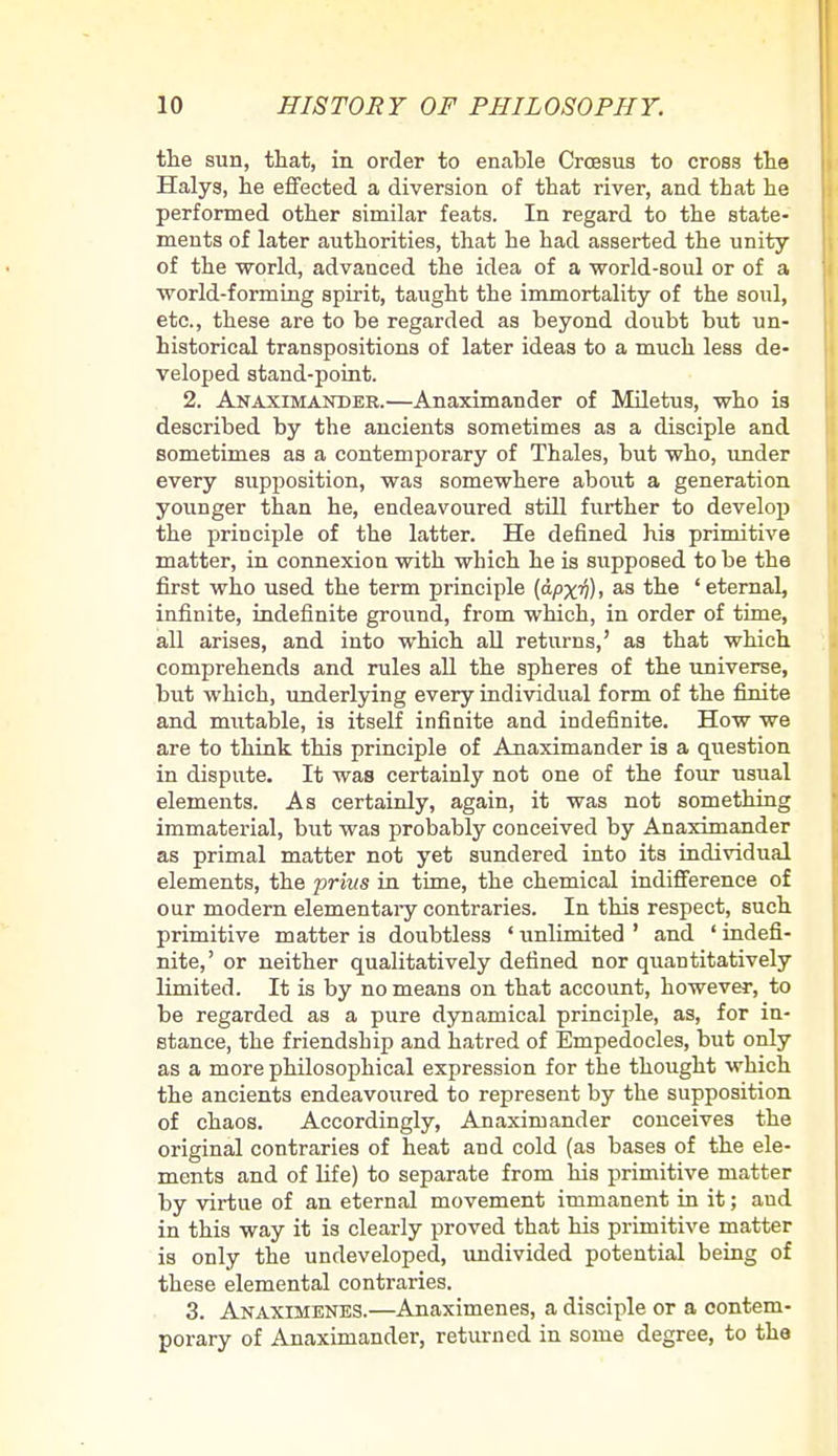 the sun, that, in order to enable Croesus to cross the Halys, he effected a diversion of that river, and that he performed other similar feats. In regard to the state- ments of later authorities, that he had asserted the unity of the world, advanced the idea of a world-soul or of a world-forming spirit, taught the immortality of the soul, etc., these are to be regarded as beyond doubt but un- historical transpositions of later ideas to a much less de- veloped stand-point. 2. Anaximandee.—Anaximander of Miletus, who ia described by the ancients sometimes aa a disciple and sometimes aa a contemporary of Thales, but who, under every 8upposition, was somewhere about a generation younger than he, endeavoured still further to develop the principle of the latter. He defined his primitive matter, in connexion with which he is supposed to be the first who used the term principle (apxtf), as the 'eternal, infinite, indefinite ground, from which, in order of time, all arises, and into which all returns,' aa that which comprehenda and rulea all the spheres of the universe, but which, underlying every individual form of the finite and mutable, is itself infinite and indefinite. How we are to think this principle of Anaximander is a question in dispute. It was certainly not one of the four usual elements. Aa certainly, again, it was not something immaterial, but was probably conceived by Anaximander as primal matter not yet sundered into ita individual elements, the prim in time, the chemical indifference of our modern elementary contraries. In this respect, such primitive matter is doubtless ' unlimited ' and ' indefi- nite,' or neither qualitatively defined nor quantitatively limited. It is by no means on that account, however, to be regarded aa a pure dynamical principle, as, for in- stance, the friendship and hatred of Empedocles, but only as a more philosophical expression for the thought which the ancients endeavoured to represent by the suppoaition of chaos. Accordingly, Anaximander conceives the original contraries of heat and cold (as basea of the ele- ments and of life) to separate from his primitive matter by virtue of an eternal movement immanent in it; and in this way it is clearly proved that his primitive matter is only the undeveloped, undivided potential being of these elemental contraries. 3. Anaximenes.—Anaximenes, a disciple or a contem- porary of Anaximander, returned in some degree, to the