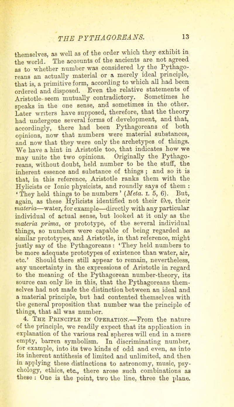 themselves, as well as of the order which they exhihit in the world. The accounts of the ancients are not agreed as to whether number was considered by the Pythago- reans an actually material or a merely ideal principle, that is, a primitive form, according to which all had been ordered and disposed. Even the relative statements of Aristotle seem mutually contradictory. Sometimes he speaks in the one sense, and sometimes in the other. Later writers have supposed, therefore, that the theory had undergone several forms of development, and that, accordingly, there had been Pythagoreans of both opinions, now that numbers were material substances, and now that they were only the archetypes of things. We have a hint in Aristotle too, that indicates how we may unite the two opinions. Originally the Pythago- reans, without doubt, held number to be the stuff, the inherent essence and substance of things ; and so it is that, in this reference, Aristotle ranks them with the Hylicists or Ionic physicists, and roundly says of them : ' They held things to be numbers ' (Meta. I. 5, 6). But, again, as these Hylicists identified not their UXy, their materia—water, for example—directly with any particular individual of actual sense, but looked at it only as the materia prima, or prototype, of the several individual things, so numbers were capable of being regarded as similar prototypes, and Aristotle, in that reference, might justly say of the Pythagoreans : ' They held numbers to be more adequate prototypes of existence than water, air, etc' Should there still appear to remain, nevertheless, any uncertainty in the expressions of Aristotle in regard to the meaning of the Pythagorean number-theory, its source can only lie in this, that the Pythagoreans them- selves had not made the distinction between an ideal and a material principle, but had contented themselves with the general proposition that number was the principle of things, that all was number. 4. The Principle in Operation.—Prom the nature of the principle, we readily expect that its application in explanation of the various real spheres will end in a mere empty, barren symbolism. In discriminating number, for example, into its two kinds of odd and even, as into its inherent antithesis of limited and unlimited, and then in applying these distinctions to astronomy, music, psy- chology, ethics, etc., there arose such combinations as these : One is the point, two the line, three the plane.