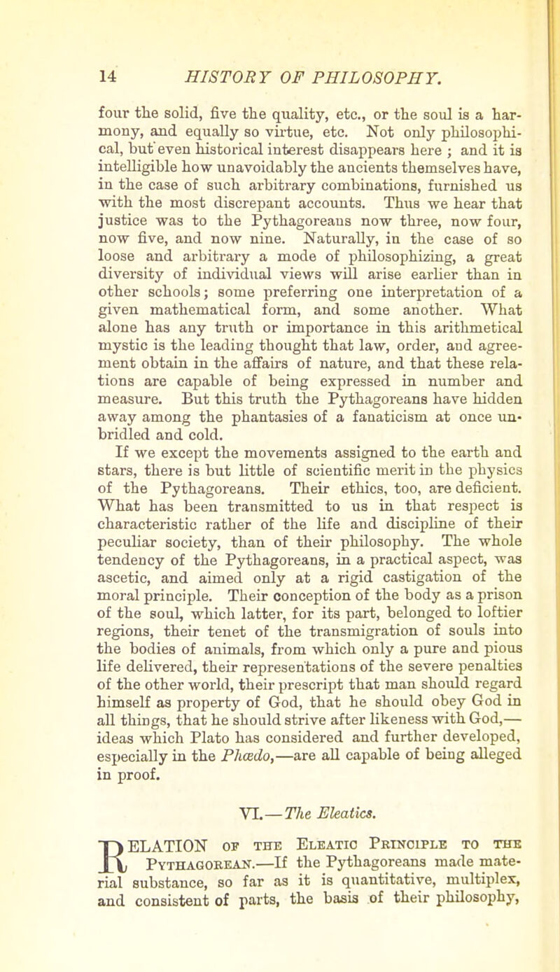 four the solid, five the quality, etc., or the soul is a har- mony, and equally so virtue, etc. Not only philosophi- cal, but'even historical interest disappears here ; and it is intelligible how unavoidably the ancients themselves have, in the case of such arbitrary combinations, furnished us with the most discrepant accounts. Thus we hear that justice was to the Pythagoreans now three, now four, now five, and now nine. Naturally, in the case of so loose and arbitrary a mode of philosophizing, a great diversity of individual views will arise earlier than in other schools; some preferring one interpretation of a given mathematical form, and some another. What alone has any truth or importance in this arithmetical mystic is the leading thought that law, order, and agree- ment obtain in the affairs of nature, and that these rela- tions are capable of being expressed in number and measure. But this truth the Pythagoreans have hidden away among the phantasies of a fanaticism at once un- bridled and cold. If we except the movements assigned to the earth and stars, there is but little of scientific merit in the physics of the Pythagoreans. Their ethics, too, are deficient. What has been transmitted to us in that respect is characteristic rather of the life and discipline of their peculiar society, than of their philosophy. The whole tendency of the Pythagoreans, in a practical aspect, was ascetic, and aimed only at a rigid castigation of the moral principle. Their conception of the body as a prison of the soul, which latter, for its part, belonged to loftier regions, their tenet of the transmigration of souls into the bodies of animals, from which only a pure and pious life delivered, their representations of the severe penalties of the other world, their prescript that man should regard himself as property of God, that he should obey God in all things, that he should strive after likeness with God,— ideas which Plato has considered and further developed, especially in the Phcedo,—are all capable of being alleged in proof. VI.— The Eleatics. T) ELATION of the Eleatio Principle to the ±X Pythagorean.—If the Pythagoreans made mate- rial substance, so far as it is quantitative, multiplex, and consistent of parts, the basis of their philosophy,