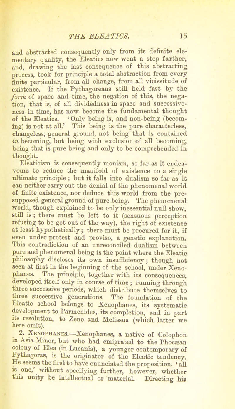 and abstracted consequently only from its definite ele- mentary quality, the Eleatics now went a step farther, and, drawing the last consequence of this abstracting process, took for principle a total abstraction from every Unite particular, from all change, from all vicissitude of existence. If the Pythagoreans still held fast by the form of space and time, the negation of this, the nega- tion, that is, of all dividedness in space and successive- ness in time, has now become the fundamental thought of the Eleatics. ' Only being is, and non-being (becom- ing) is not at all.' This being is the pure characterless, changeless, general ground, not being that is contained in becoming, but being with exclusion of all becoming, being that is pure being and only to be comprehended in thought. Eleaticism is consequently monism, so far as it endea- vours to reduce the manifold of existence to a single ultimate principle ; but it falls into dualism so far as it can neither carry out the denial of the phenomenal world of finite existence, nor deduce this world from the pre- supposed general ground of pure being. The phenomenal world, though explained to be only inessential null show, still is; there must be left to it (sensuous perception refusing to be got out of the way), the right of existence at least hypothetically; there must be procured for it, if even under protest and proviso, a genetic explanation. This contradiction of an unreconciled dualism between pure and phenomenal being is the point where the Eleatic philosophy discloses its own insufficiency; though not seen at first in the beginning of the school, under Xeno- phanes. The principle, together with its consequences, developed itself only in course of time ; running through three successive periods, which distribute themselves to three successive generations. The foundation of the Eleatic school belongs to Xenophanes, its systematic development to Parmenides, its completion, and in part its resolution, to Zeno and Melissus (which latter we here omit). 2. Xenophanes.—Xenophanes, a native of Colophon in Asia Minor, but who had emigrated to the Phocaean colony of Elea (in Lucania), a younger contemporary of Pythagoras, is the originator of the Eleatic tendency. He seems the first to have enunciated the proposition, ' all is one,' without specifying further, however, whether this unity be intellectual or material. Directing his