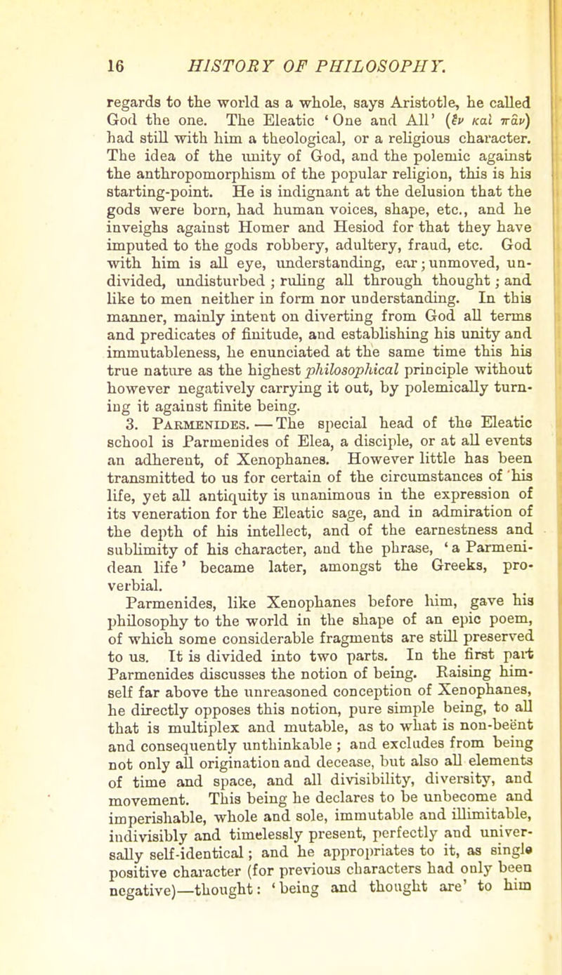 regards to the world as a whole, says Aristotle, he called God the one. The Eleatic 'One and All' (lv Kai irav) had still with him a theological, or a religious character. The idea of the imity of God, and the polemic against the anthropomorphism of the popular religion, this is his starting-point. He is indignant at the delusion that the gods were born, had human voices, shape, etc., and he inveighs against Homer and Hesiod for that they have imputed to the gods robbery, adultery, fraud, etc. God with him is all eye, understanding, ear;unmoved, un- divided, undisturbed ; ruling all through thought; and like to men neither in form nor understanding. In this manner, mainly intent on diverting from God all terms and predicates of finitude, and establishing his unity and immutableness, he enunciated at the same time this his true nature as the highest philosophical principle without however negatively carrying it out, by polemically turn- ing it against finite being. 3. Parmenldes. — The special head of the Eleatic school is Parmenides of Elea, a disciple, or at all events an adherent, of Xenophanes. However little has been transmitted to us for certain of the circumstances of his life, yet all anticpiity is unanimous in the expression of its veneration for the Eleatic sage, and in admiration of the depth of his intellect, and of the earnestness and sublimity of his character, and the phrase, ' a Parmeni- dean life' became later, amongst the Greeks, pro- verbial. Parmenides, like Xenophanes before him, gave his philosophy to the world in the shape of an epic poem, of which some considerable fragments are still preserved to us. Tt is divided into two parts. In the first part Parmenides discusses the notion of being. Raising him- self far above the unreasoned conception of Xenophanes, he directly opposes this notion, pure simple being, to all that is multiplex and mutable, as to what is non-beijnt and consequently unthinkable ; and excludes from being not only all origination and decease, but also all elements of time and space, and all divisibility, diversity, and movement. This being he declares to be unbecome and imperishable, whole and sole, immutable and illimitable, indivisibly and timelessly present, perfectly and univer- sally self-identical; and he appropriates to it, as single positive character (for previous characters had only been negative)—thought: 'being and thought are' to him