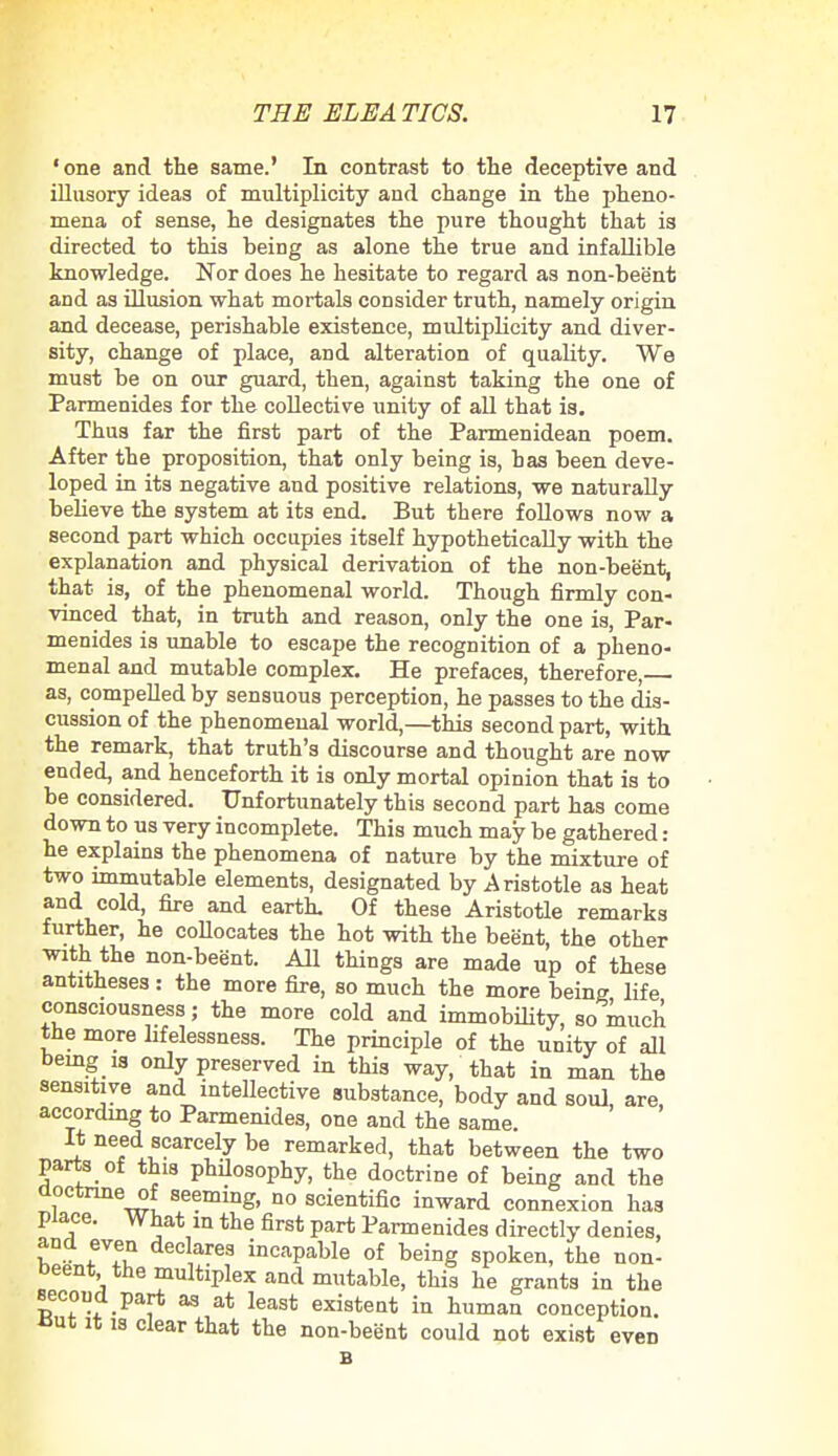 'one and the same.' In contrast to the deceptive and illusory ideas of multiplicity and change in the pheno- mena of sense, he designates the pure thought that is directed to this being as alone the true and infallible knowledge. Nor does he hesitate to regard as non-beent and as illusion what mortals consider truth, namely origin and decease, perishable existence, multiplicity and diver- sity, change of place, and alteration of quality. We must be on our guard, then, against taking the one of Parmenides for the collective unity of all that is. Thus far the first part of the Parmenidean poem. After the proposition, that only being is, has been deve- loped in its negative and positive relations, we naturally believe the system at its end. But there follows now a second part which occupies itself hypothetically with the explanation and physical derivation of the non-beent, that is, of the phenomenal world. Though firmly con- vinced that, in truth and reason, only the one is, Par- menides is unable to escape the recognition of a pheno- menal and mutable complex. He prefaces, therefore, as, compelled by sensuous perception, he passes to the dis- cussion of the phenomenal world,—this second part, with the remark, that truth's discourse and thought are now ended, and henceforth it is only mortal opinion that is to be considered. Unfortunately this second part has come down to us very incomplete. This much may be gathered: he explains the phenomena of nature by the mixture of two immutable elements, designated by Aristotle as heat and cold, fire and earth. Of these Aristotle remarks further, he collocates the hot with the beent, the other with the non-beent. All things are made up of these antitheses : the more fire, so much the more being life consciousness; the more cold and immobility, so much' the more hfelessness. The principle of the unity of all being u only preserved in this way, that in man the sensitive and intellective substance, body and soul, are, according to Parmenides, one and the same It need scarcely be remarked, that between the two parts of this philosophy, the doctrine of being and the doctrine of seeming, no scientific inward connexion has place. What m the first part Parmenides directly denies, and even declares incapable of being spoken, the non- Deent, the multiplex and mutable, this he grants in the second part as at least existent in human conception. But it is clear that the non-beent could not exist even B