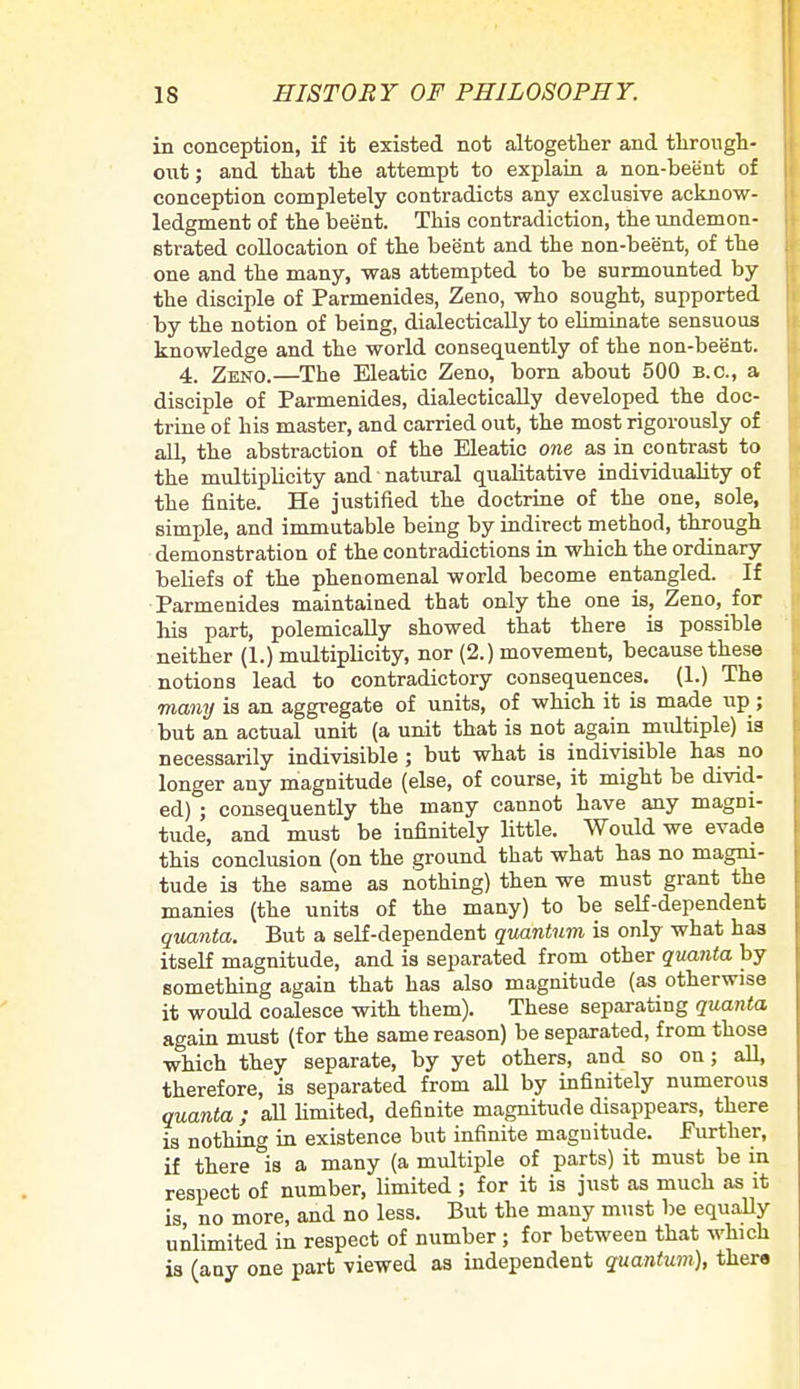 in conception, if it existed not altogether and through- out; and that the attempt to explain a non-beent of conception completely contradicts any exclusive acknow- ledgment of the beent. This contradiction, the undemon- strated collocation of the beent and the non-beent, of the one and the many, was attempted to be surmounted by the disciple of Parmenides, Zeno, who sought, supported by the notion of being, dialectically to eliminate sensuous knowledge and the world consequently of the non-beent. 4. Zeno.—The Eleatic Zeno, born about 500 B.C., a disciple of Parmenides, dialectically developed the doc- trine of his master, and carried out, the most rigorously of all, the abstraction of the Eleatic one as in contrast to the multiplicity and natural qualitative individuablty of the finite. He justified the doctrine of the one, sole, simple, and immutable being by indirect method, through demonstration of the contradictions in which the ordinary beliefs of the phenomenal world become entangled. If Parmenides maintained that only the one is, Zeno, for Ms part, polemically showed that there is possible neither (1.) multiplicity, nor (2.) movement, because these notions lead to contradictory consequences. (1.) The many is an aggregate of units, of which it is made up ; but an actual unit (a unit that is not again multiple) is necessarily indivisible ; but what is indivisible has no longer any magnitude (else, of course, it might be divid- ed) ; consequently the many cannot have any magni- tude, and must be infinitely little. Would we evade this conclusion (on the ground that what has no magni- tude is the same as nothing) then we must grant the manies (the units of the many) to be self-dependent quanta. But a self-dependent quantum is only what has itself magnitude, and is separated from other quanta by something again that has also magnitude (as otherwise it would coalesce with them). These separating quanta again must (for the same reason) be separated, from those which they separate, by yet others, and so on; all therefore, is separated from aU by infinitely numerous quanta ; all limited, definite magnitude disappears, there is nothing in existence but infinite magnitude. Further, if there °is a many (a multiple of parts) it must be in respect of number, limited ; for it is just as much as it is no more, and no less. But the many must be equally unlimited in respect of number ; for between that which is (any one part viewed as independent quantum), there