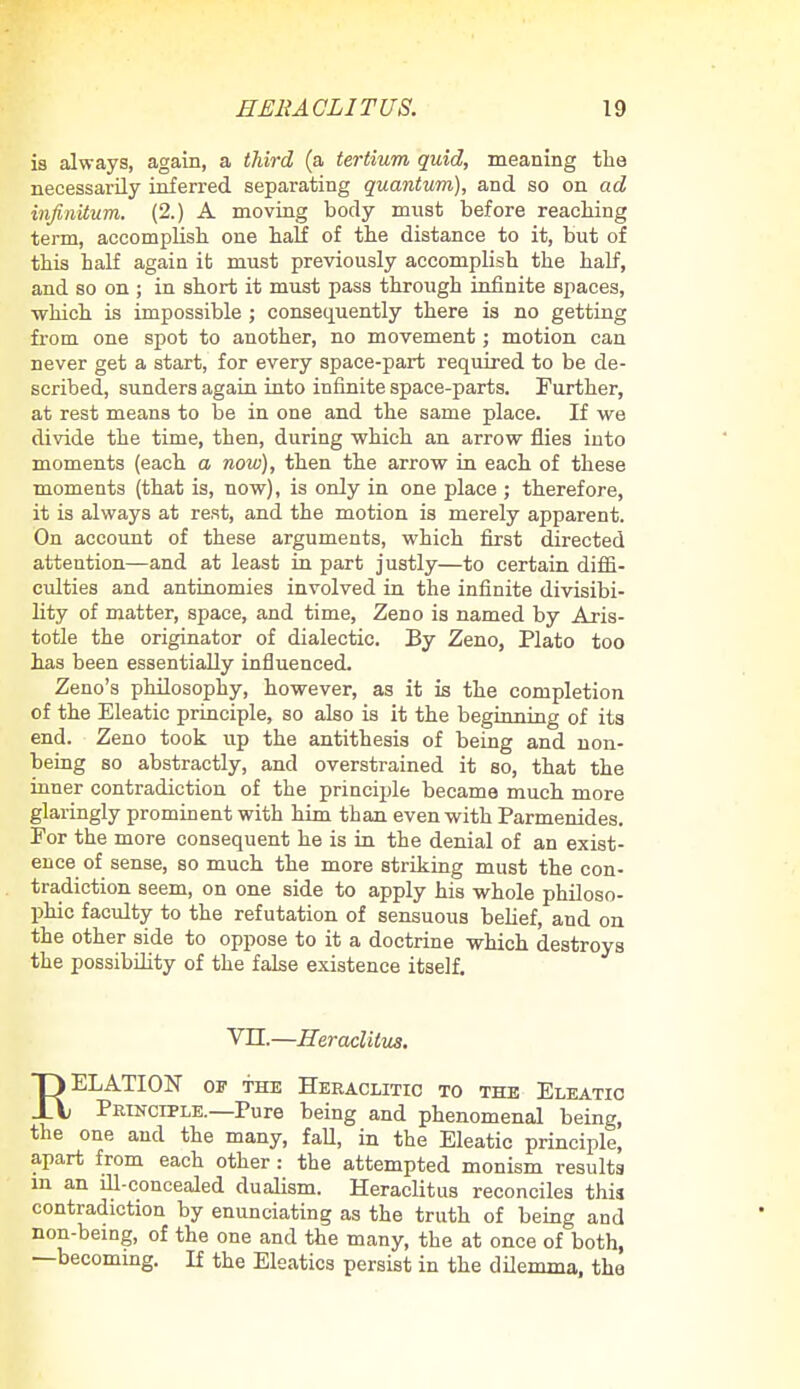 is always, again, a third (a tertium quid, meaning the necessarily inferred separating quantum), and so on ad infinitum. (2.) A moving body must before reaching term, accomplish one half of the distance to it, but of this half again it must previously accomplish the half, and so on ; in short it must pass through infinite spaces, •which is impossible ; consequently there is no getting from one spot to another, no movement; motion can never get a start, for every space-part required to be de- scribed, sunders again into infinite space-parts. Further, at rest means to be in one and the same place. If we divide the time, then, during which an arrow flies into moments (each a now), then the arrow in each of these moments (that is, now), is only in one place ; therefore, it is always at rest, and the motion is merely apparent. On account of these arguments, which first directed attention—and at least in part justly—to certain diffi- culties and antinomies involved in the infinite divisibi- lity of matter, space, and time, Zeno is named by Aris- totle the originator of dialectic. By Zeno, Plato too has been essentially influenced. Zeno's philosophy, however, as it is the completion of the Eleatic principle, so also is it the beginning of its end. Zeno took up the antithesis of being and non- being so abstractly, and overstrained it so, that the inner contradiction of the principle became much more glaringly prominent with him than even with Parmenides. For the more consequent he is in the denial of an exist- ence of sense, so much the more striking must the con- tradiction seem, on one side to apply his whole philoso- phic faculty to the refutation of sensuous belief, and on the other side to oppose to it a doctrine which destroys the possibility of the false existence itself. VII.—Heraclitus. RELATION of the Heraclitic to the Eleatic Principle.—Pure being and phenomenal being, the one and the many, fall, in the Eleatic principle, apart from each other: the attempted monism results m an ill-concealed dualism. Heraclitus reconciles this contradiction by enunciating as the truth of being and non-being, of the one and the many, the at once of both, —becoming. If the Eleatics persist in the dilemma, the