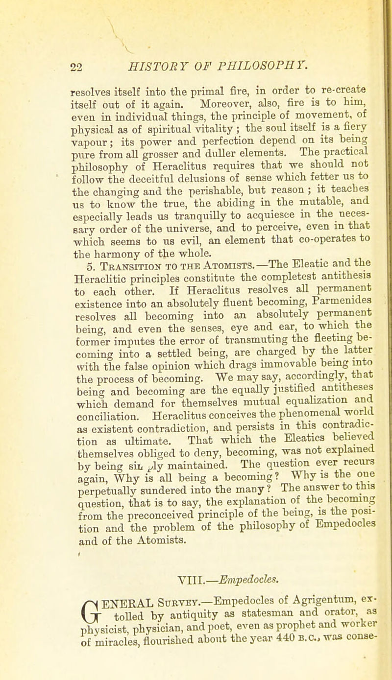 resolves itself into the primal fire, in order to re-create itself out of it again. Moreover, also, fire is to him, even in individual things, the principle of movement, of physical as of spiritual vitality ; the soul itself is a fiery vapour; its power and perfection depend on its being pure from all grosser and duller elements. The practical philosophy of Heraclitus requires that we should not follow the deceitful delusions of sense which fetter us to the changing and the perishable, but reason ; it teaches us to know the true, the abiding in the mutable, and especially leads us tranquilly to acquiesce in the neces- sary order of the universe, and to perceive, even in that which seems to us evil, an element that co-operates to the harmony of the whole. 5. Transition to the Atomists.—The Eleatic and the Heraclitic principles constitute the completest antithesis to each other. If Heraclitus resolves all permanent existence into an absolutely fluent becoming, Parmemdes resolves all becoming into an absolutely permanent being, and even the senses, eye and ear, to which the former imputes the error of transmuting the fleeting be- coming into a settled being, are charged by the latter with the false opinion which drags immovable being into the process of becoming. We may say, accordingly, that being and becoming are the equally justified antitheses which demand for themselves mutual equalization and conciliation. Heraclitus conceives the phenomenal world as existent contradiction, and persists in this contradic- tion as ultimate. That which the Eleatics believed themselves obliged to deny, becoming, was not explained by being sir, ^ly maintained. The question ever recurs again, Why is aU being a becoming? Why is the one perpetually sundered into the many ? The answer to this question, that is to say, the explanation of the becoming from the preconceived principle of the being, is the posi- tion and the problem of the philosophy of Empedocles and of the Atomists. VIII.—Empedocles. fH ENERAL Survey.—Empedocles of Agrigentum, ex- \~T tolled by antiquity as statesman and orator, as physicist, physician, and poet, even as prophet and worker of miracles, flourished about the year 440 B.C., was conse-