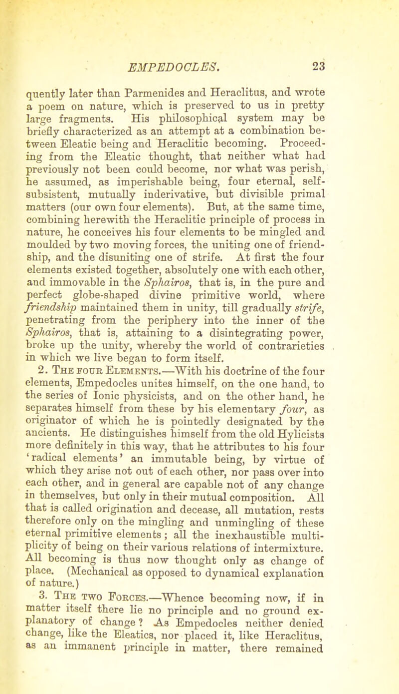 quently later than Parmenides and Heraclitus, and wrote a poem on nature, which is preserved to us in pretty large fragments. His philosophical system may be briefly characterized as an attempt at a combination be- tween Eleatic being and Heraclitic becoming. Proceed- ing from the Eleatic thought, that neither what had previously not been could become, nor what was perish, he assumed, as imperishable being, four eternal, self- subsistent, mutually inderivative, but divisible primal matters (our own four elements). But, at the same time, combining herewith the Heraclitic principle of process in nature, he conceives his four elements to be mingled and moulded by two moving forces, the uniting one of friend- ship, and the disuniting one of strife. At first the four elements existed together, absolutely one with each other, and immovable in the Sphairos, that is, in the pure and perfect globe-shaped divine primitive world, where friendship maintained them in unity, till gradually strife, penetrating from the periphery into the inner of the Sphairos, that is, attaining to a disintegrating power, broke up the unity, whereby the world of contrarieties in which we live began to form itself. 2. The four Elements.—With his doctrine of the four elements, Empedocles unites himself, on the one hand, to the series of Ionic physicists, and on the other hand, he separates himself from these by his elementary four, as originator of which he is pointedly designated by the ancients. He distinguishes himself from the old Hylicists more definitely in this way, that he attributes to his four 'radical elements' an immutable being, by virtue of which they arise not out of each other, nor pass over into each other, and in general are capable not of any change in themselves, but only in their mutual composition. All that is called origination and decease, all mutation, rests therefore only on the mingling and unmingling of these eternal primitive elements ; all the inexhaustible multi- plicity of being on their various relations of intermixture. All becoming is thus now thought only as change of place. (Mechanical as opposed to dynamical explanation of nature.) 3. The two Forces.—Whence becoming now, if in matter itself there lie no principle and no ground ex- planatory of change? As Empedocles neither denied change, like the Eleatics, nor placed it, like Heraclitus, as an immanent principle in matter, there remained