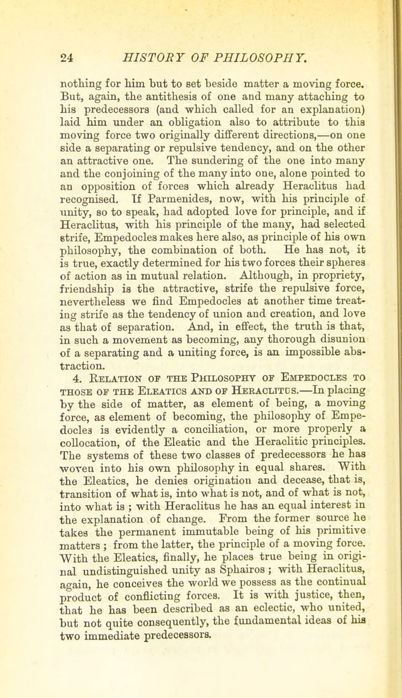 nothing for Mm but to set beside matter a moving force. But, again, the antithesis of one and many attaching to his predecessors (and which called for an explanation) laid him under an obligation also to attribute to this moving force two originally different directions,—on one side a separating or repulsive tendency, and on the other an attractive one. The sundering of the one into many and the conjoining of the many into one, alone pointed to an opposition of forces which already Heraditus had recognised. If Parmenides, now, with his principle of unity, so to speak, had adopted love for principle, and if Heraclitus, with his principle of the many, had selected etrife, Empedocles makes here also, as principle of his own philosophy, the combination of both. He has not, it is true, exactly determined for his two forces their spheres of action as in mutual relation. Although, in propriety, friendship is the attractive, strife the repulsive force, nevertheless we find Empedocles at another time treat- ing strife as the tendency of union and creation, and love as that of separation. And, in effect, the truth is that, in such a movement as becoming, any thorough disunion of a separating and a uniting force, is an impossible abs- traction. 4. Relation of the Philosophy of Empedocles to those of the Eleatics and of Heraclitcs.—In placing by the side of matter, as element of being, a moving force, as element of becoming, the philosophy of Empe- docles is evidently a concikation, or more properly a collocation, of the Eleatic and the Heraclitic principles. The systems of these two classes of predecessors he has woven into his own philosophy in equal shares. With the Eleatics, he denies origination and decease, that is, transition of what is, into what is not, and of what is not, into what is ; with Heraclitus he has an equal interest in the explanation of change. From the former source he takes the permanent immutable being of his primitive matters ; from the latter, the principle of a moving force. With the Eleatics, finally, he places true being in origi- nal undistinguished unity as Sphairos ; with Heraclitus, again, he conceives the world we possess as the continual product of conflicting forces. It is with justice, then, that he has been described as an eclectic, who united, but not quite consequently, the fundamental ideas of hia two immediate predecessors.