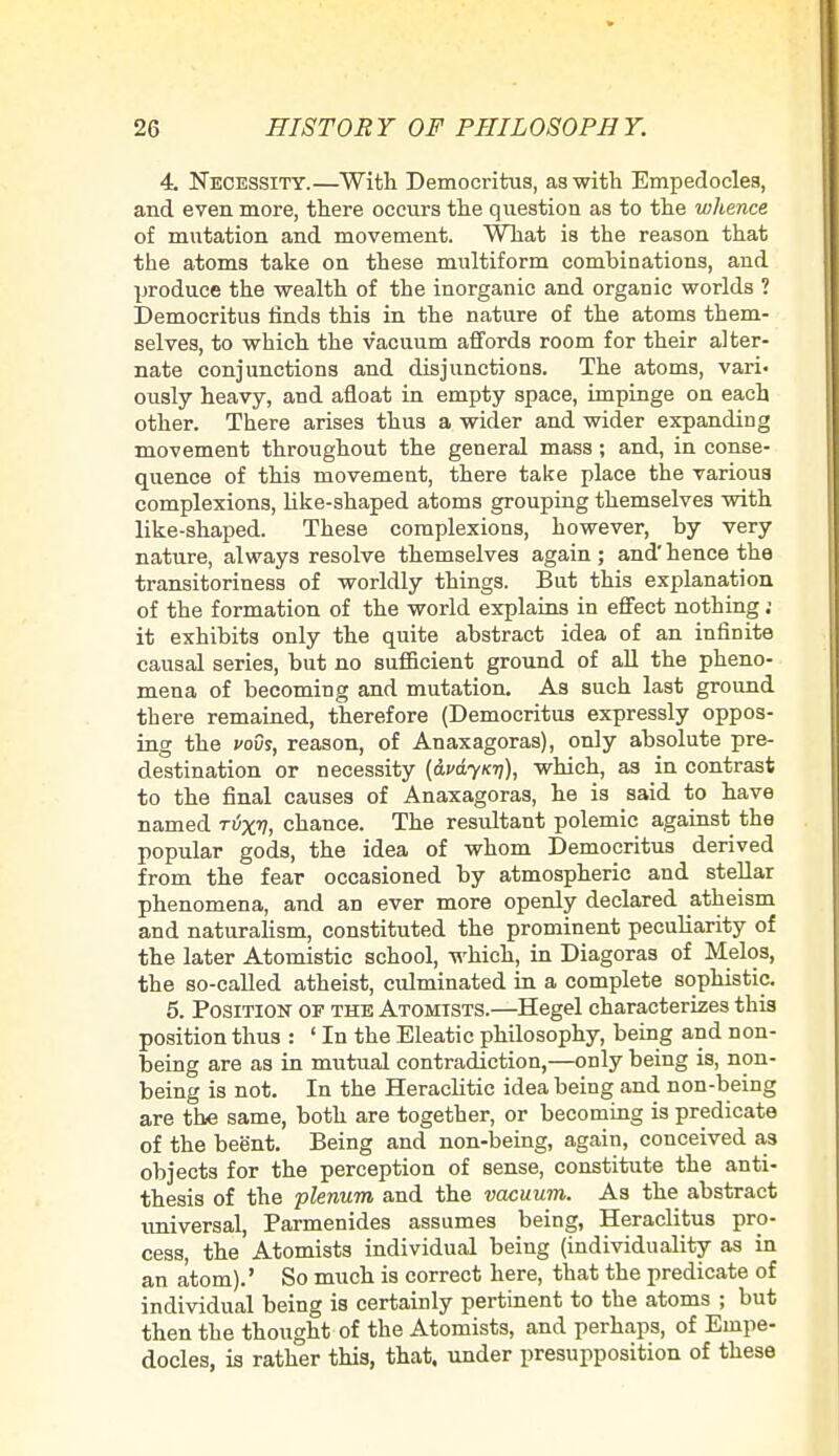 4. Necessity.—With Democritus, as with Empedocles, and even more, there occurs the question as to the whence of mutation and movement. What is the reason that the atoms take on these multiform combinations, and produce the wealth of the inorganic and organic worlds ? Democritus finds this in the nature of the atoms them- selves, to which the vacuum affords room for their alter- nate conjunctions and disjunctions. The atoms, vari- ously heavy, and afloat in empty space, impinge on each other. There arises thus a wider and wider expanding movement throughout the general mass; and, in conse- quence of this movement, there take place the various complexions, like-shaped atoms grouping themselves with like-shaped. These complexions, however, by very nature, always resolve themselves again; and' hence the transitoriness of worldly things. But this explanation of the formation of the world explains in effect nothing ; it exhibits only the quite abstract idea of an infinite causal series, but no sufficient ground of all the pheno- mena of becoming and mutation. As such last ground there remained, therefore (Democritus expressly oppos- ing the vovs, reason, of Anaxagoras), only absolute pre- destination or necessity (&vdyKii), which, as in contrast to the final causes of Anaxagoras, he is said to have named t6xv, chance. The resultant polemic against the popular gods, the idea of whom Democritus derived from the fear occasioned by atmospheric and stellar phenomena, and an ever more openly declared atheism and naturalism, constituted the prominent peculiarity of the later Atomistic school, which, in Diagoras of Melos, the so-called atheist, culminated in a complete sophistic. 5. Position of the Atomtsts.—Hegel characterizes this position thus : ' In the Eleatic philosophy, being and non- being are as in mutual contradiction,—only being is, non- being is not. In the Heraclitic idea being and non-being are the same, both are together, or becoming is predicate of the beent. Being and non-being, again, conceived as objects for the perception of sense, constitute the anti- thesis of the plenum and the vacuum. As the abstract universal, Parmenides assumes being, Heraclitus pro- cess, the Atomists individual being (individuality as in an atom).' So much is correct here, that the predicate of individual being is certainly pertinent to the atoms ; but then the thought of the Atomists, and perhaps, of Einpe- docles, is rather this, that, under presupposition of these