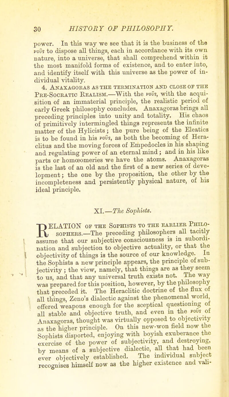 power. In this way we see that it is the husiness of the vovs to dispose all things, each in accordance with its own nature, into a universe, that shall comprehend within it the most manifold forms of existence, and to enter into, and identify itself with this universe as the power of in- dividual vitality. 4. Anaxagoras as the termination and close of the Pre-Socratio Realism.—With the vovs, with the acqui- sition of an immaterial principle, the realistic period of early Greek philosophy concludes. Anaxagoras hrings all preceding principles into unity and totality. His chaos of primitively intermingled things represents the infinite matter of the Hylicists; the pure being of the Eleatics is to be found in his vovs, as both the becoming of Hera- clitus and the moving forces of Empedocles in his shaping and regulating power of an eternal mind; and in his like parts or homceomeries we have the atoms. Anaxagoras is the last of an old and the first of a new series of deve- lopment ; the one by the proposition, the other by the incompleteness and persistently physical nature, of his ideal principle. XL—The Sophists. T) ELATION oe the Sophists to the earlier Philo- X\ sophers.—The preceding philosophers all tacitly assume that our subjective consciousness is in subordi- nation and subjection to objective actuality, or that the objectivity of things is the source of our knowledge. In the Sophists a new principle appears, the principle of sub- jectivity ; the view, namely, that things are as they seem to us, and that any universal truth exists not. The way was prepared for this position, however, by the philosophy that preceded it. The Heraclitic doctrine of the flux of all things, Zeno's dialectic against the phenomenal world, offered weapous enough for the sceptical questioning of all stable and objective truth, and even in the vovs of Anaxagoras, thought was virtually opposed to objectivity as the higher principle. On this new-won field now the Sophists disported, enjoying with boyish exuberance the exercise of the power of subjectivity, and destroying, by means of a subjective dialectic, all that had been ever objectively established. The individual subject recognises himself now as the higher existence and vali-