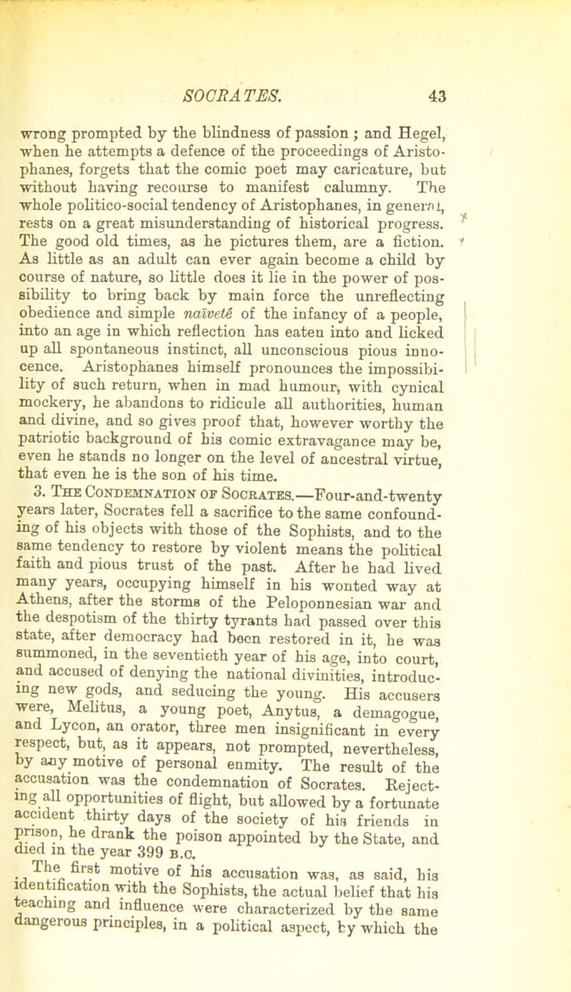 wrong prompted by the blindness of passion ; and Hegel, ■when be attempts a defence of the proceedings of Aristo- phanes, forgets tbat tbe comic poet may caricature, but without having recourse to manifest calumny. The whole politico-social tendency of Aristophanes, in gener/U, rests on a great misunderstanding of historical progress. The good old times, as he pictures them, are a fiction. As little as an adult can ever again become a child by course of nature, so Httle does it lie in the power of pos- sibility to bring back by main force the unreflecting obedience and simple naivete of the infancy of a people, into an age in which reflection has eaten into and licked up all spontaneous instinct, all unconscious pious inno- cence. Aristophanes himself pronounces the impossibi- lity of such return, when in mad humour, with cynical mockery, he abandons to ridicule all authorities, human and divine, and so gives proof that, however worthy the patriotic background of his comic extravagance may be, even he stands no longer on the level of ancestral virtue, that even he is the son of his time. 3. The Condemnation of Socrates.—Four-and-twenty years later, Socrates fell a sacrifice to the same confound- ing of his objects with those of tbe Sophists, and to the same tendency to restore by violent means the pobtical faith and pious trust of the past. After he had lived many years, occupying himself in his wonted way at Athens, after the storms of the Peloponnesian war and the despotism of the thirty tyrants had passed over this state, after democracy had been restored in it, he was summoned, in the seventieth year of his age, into court, and accused of denying the national divinities, introduc- ing new gods, and seducing the young. His accusers were, Melitus, a young poet, Anytus, a demagogue, and Lycon, an orator, three men insignificant in every respect, but, as it appears, not prompted, nevertheless, by any motive of personal enmity. The result of the accusation was the condemnation of Socrates. Reject- ing all opportunities of flight, but allowed by a fortunate accident thirty days of the society of his friends in prison, he drank the poison appointed by the State, and died in the year 399 b.o. Th* fir!* motive of his accusation was, as said, his identification with the Sophists, the actual belief that his teaching and influence were characterized by the same dangerous principles, in a political aspect, by which the