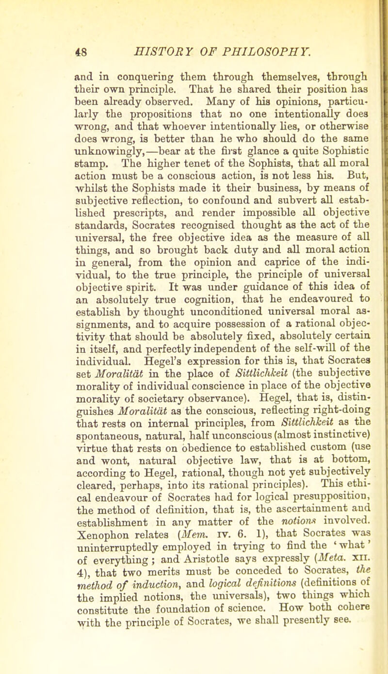 and in conquering them through themselves, through I their own principle. That he shared their position has I been already observed. Many of his opinions, particu- larly the propositions that no one intentionally does wrong, and that whoever intentionally lies, or otherwise does wrong, is better than he who should do the same I unknowingly,—bear at the first glance a quite Sophistic stamp. The higher tenet of the Sophists, that all moral action must be a conscious action, is not less his. But, I whilst the Sophists made it their business, by means of subjective reflection, to confound and subvert all estab- lished prescripts, and render impossible all objective standards, Socrates recognised thought as the act of the universal, the free objective idea as the measure of all things, and so brought back duty and all moral action in general, from the opinion and caprice of the indi- vidual, to the true principle, the principle of universal objective spirit. It was under guidance of this idea of an absolutely true cognitioD, that he endeavoured to establish by thought unconditioned universal moral as- signments, and to acquire possession of a rational objec- tivity that should be absolutely fixed, absolutely certain in itself, and perfectly independent of the self-will of the individual. Hegel's expression for this is, that Socrates set Moralitat in the place of Sittlichkeit (the subjective morality of individual conscience in place of the objective morality of societary observance). Hegel, that is, distin- guishes Moralitat as the conscious, reflecting right-doing that rests on internal principles, from Sittlichkeit as the spontaneous, natural, half unconscious (almost instinctive) virtue that rests on obedience to established custom (use and wont, natural objective law, that is at bottom, according to Hegel, rational, though not yet subjectively cleared, perhaps, into its rational principles). This ethi- cal endeavour of Socrates had for logical presupposition, the method of definition, that is, the ascertainment and estabUshment in any matter of the notion* involved. Xenophon relates (Mem. rv. 6. 1), that Socrates was uninterruptedly employed in trying to find the ' what' of everything; and Aristotle says expressly (Meta. xii. 4), that two merits must be conceded to Socrates, the method of induction, and logical definitions (definitions of the impbed notions, the universals), two things which constitute the foundation of science. How both cohere with the principle of Socrates, we shall presently see.