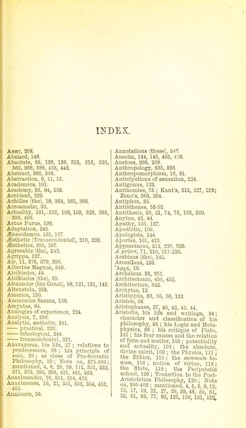 INDEX. Abbt, 208. Abelard, 146. Absolute, 65, 138, 139, 315, 316, 323, 363, 368, 386, 433, 442. Abstract, 365, 366. Abstraction, 6, 11,15. Academics, 101. Academy, 93, 94, 139. Accident 329 Achilles (the),' 19, 364, 365, 366. Acroamatic, 95. Actuality, 101, .102, 108, 109, 328, 365, 399, 400. Actus Purus, 198. Adaptation, 245. iEnesidemus, 135, 137. ^Esthetic (Transcendental), 218, 220. .Esthetics, 285, 297. Agreeable (the), 242. Agrippa, 137. Air, 11, 376, 379, 396. Albertus Magnus, 349. Alcibiades, 44. Alcibiades (the), 63. Alexander (the Great), 98,121,131, 143. Altenstein, 258. America, 150. Ammonius Saccas, 138. Amyntas, 94. Analogies of experience, 224. Analysis, 7, 350. Analytic, aesthetic, 241. practical, 233. teleological, 244. transcendental, 221. Anaxagoras, Ins life, 27; relations to predecessors, 28 ; his principle of you?, 28; as close of Pre-Socratic Philosophy, 30 ; Note on, 375-380 ; mentioned, 4, 8, 26, 39, 111, 351, 352, 371, 373, 395, 396, 421, 455, 460. Anaximander, 10, 351, 354, 453. Anaximenes, 10, 21, 301, 352, 354, 453, 455. .... Anniceris, 56. Annotations (these), 845. Anselm, 144, 145, 405, 406. Anstoss, 268, 209. Anthropology, 335, 336. Anthropomorphism, 16, 81. Anticipations of sensation, 224. Antigonus, 123. Antinomies, 75 ; Kant'a, 213, 227, 258; Zeno's, 363, 364. Antiphon, 35. Antisthenes, 53-55. Antithesis, 20, 21, 74, 76, 163, 360. Anytus, 43, 44. Apathy, 135, 137. Apodictic, 100. Apologists, 144. Aporias, 101, 423. Appearances, 212, 220, 326. A priori, 71, 210, 217-226. Arabians (the), 145. Arcesilaus, 136. •ApvTj, 10. Archelaus. 39, 351. Architectonic, 450, 451. Architecture, 342. Archytas, 12. Aristippus, 53, 55, 56, 132. Ariston, 58. Aristophanes, 37, 40, 42, 43, 44. Aristotle, his life and writings, 94; character and classification of his philosophy, 95 ; his Logic and Meta- physics, 98 ; his critique of Plato, 101; his four causes and the relation of form and matter, 105 ; potentiality and actuality, 108; the absolute, divine spirit, 109 ; the Physics, 111 ; the Ethics, 115 ; the summum bo- num., 116 ; notion of virtue, 118; the State, 119; the Peripatetic school, 120 ; Transition to the Post- Aristotelian Philosophy, 120; Note on, 399-402 ; mentioned, 4, 5, 6, 9 12 13, 17, 19, 21, 27, 29, 39,48, 50, b\, 55, 01, 68, 77, 93, 125, 130, 131, 182,