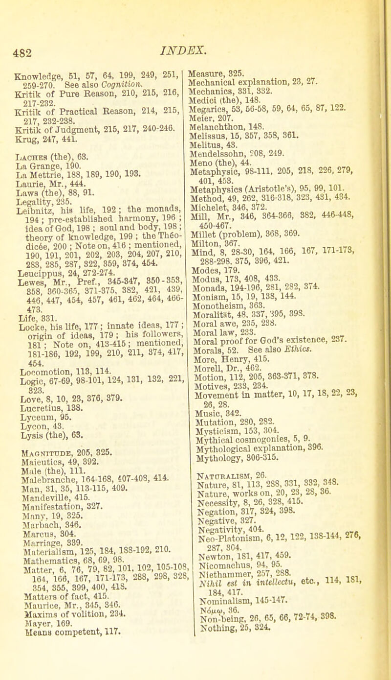 Knowledge, 51, 57, 64, 199, 249, 251, 259-270. See also Cognition. Kritik of Pure Reason, 210, 215, 216, 217-232. Kritik of Practical Reason, 214, 215, 217 232-238 Kritik of Judgment, 215, 217, 240-246. Krug, 247, 441. Laches (the), 63. La Grange, 190. La Mettrie, 188, 189, 190, 193. Laurie, Mr., 444. Laws (the), 88, 91. Legality, 235. Leibnitz, his life, 192 ; the monads, 194 ; pre-established harmony, 196 ; idea of God, 198 ; soul and body, 198 ; theory of knowledge, 199 ; the Theo- dicee, 200 ; Note on, 416 ; mentioned, 190, 191, 201, 202, 203, 204, 207, 210, 283, 285, 287, 822, 859, 374, 454. Leucippus, 24, 272-274. Lewes, Mr., Pref., 345-347, 850-353, 858, 360-365, 371-375, 382, 421, 439, 446, 447, 454, 457, 461, 462, 464, 466- 473. Life, 331. . Locke, his life, 177; innate ideas, 177 ; origin of ideas, 179 ; his followers, 181 ; Note on, 413-415; mentioned, 181-186, 192, 199, 210, 211, 374, 417, 454. Locomotion, 113, 114. Logic, 67-69, 98-101, 124, 131, 132, 221, 323 Love,'8, 10, 23, 376, 379. Lucretius, 138. Lyceum, 95. Lycon, 43. Lysis (the), 63. Magnitude, 205, 325. Maieutics, 49, 392. Male (the), 111. Malebranche, 164-168, 407-403, 414. Man, 31, 35, 113-115, 409. Mandeville, 415. Manifestation, 327. Many. 19, 325. Mnrbach, 346. Marcus, 304. Marriage, 339. Materialism, 125, 184, 188-192, 210. Mathematics, 68, 09, 98. .«.,„„ Matter, 6, 76, 79, 82, 101, 102, 105-108 164, 166, 167, 171-173, 288, 298, 32S 354, 355, 399, 400, 41S. Matters of fact, 415. Maurice, Mr., 345, 346. Maxims of volition, 234. Mayer, 169. MeanB competent, 117. Measure, 325. Mechanical explanation, 23, 27. Mechanics, 331, 332. Medici (the), 148. Megarics, 53, 56-58, 59, 64, 65, 87, 122. Meier. 207. Melanchthon, 148. Melissus, 15, 357, 358, 361. Melitus, 43. Mendelssohn, 208, 249. Meno (the), 44. Metaphysic, 98-111, 205, 218, 226, 279, 401, 453. Metaphysics (Aristotle's), 95, 99,101. Method, 49, 262 316-318, 323, 431, 434. Michelet, 346, 372. Mill, Mr., 346, 364-366, 382, 446-448, 450-467. Millet (problem), 368, 369. Milton, 367. Mind, 8, 28-30, 164, 166, 167, 171-1/3, 288-298, 375, 396, 421. Modes, 179. Modus, 173, 408, 433. Monads, 194-196, 281, 282, 374. Monism, 15, 19, 138, 144. Monotheism, 363. Moralitat, 48. 337, 395, 39S. Moral awe, 235, 238. Moral law, 233. Moral proof for God's existence, 237. Morals, 52. See also Ethics. More, Henry, 415. Morell, Dr., 462. Motion, 112, 205, 363-371, 378. Motives, 233, 234. Movement in matter, 10, 17, IS, 22, 23, 26, 28. Music, 342. Mutation, 280, 2S2. Mysticism, 153, 304. Mythical cosmogonies, 5, 9. Mythological explanation, 396. Mythology, 306-315. Naturalism, 26. Nature, SI, 113, 2S8, 331, 332 348. Nature, works on, 20, 23, 2S, 36. Necessity, 8, 26, 328, 415. Negation, 317, 324, 398. Negative, 327. ^a^Z, 6,12, ill, ns-ui,m, 287 304. Newton, 181, 417, 459. Nicomachus, 94, 95. Niethammer, 257, 2SS. Nihil est in intellect*, etc., 114, 184, 417. Nominalism, 145-147. Non^being, 26, 65, 66, 72-74, 398. Nothing, 25, 324.