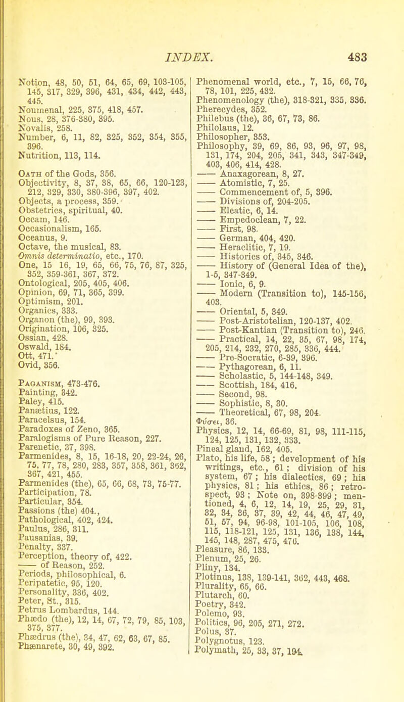 Notion, 48, 50, 51, 64, 65, 69, 103-105, 145, 317, 329, 396, 431, 434, 442, 443, 445. Nouinenal, 225, 375, 418, 457. Nous, 28, 376-380, 395. Novalis, 258. Number, 6, 11, 82, 325, 352, 354, 355, 396. Nutrition, 113, 114. Oath of the Gods, 356. Objectivity, 8, 37, 38, 65, 66, 120-123, 212, 329, 330, 380-396, 397, 402. Objects, a process, 359. Obstetrics, spiritual, 40. Occam, 146. Occasionalism, 165. Oceanus, 9. Octave, the musical, 83. Omnis determinatio, etc., 170. One, 15 16, 19, 65, 66, 75, 76, 87, 325, 352, 359-361, 367, 372. Ontological, 205, 405, 406. Opinion, 69, 71, 365, 399. Optimism, 201. Organics, 333. Organon (the), 99, 393. Origination, 106, 325. Ossian, 428. Oswald, 184. Ott, 471.- Ovid, 356. Paoanism, 473-476. Painting, 342. Paley, 415. Pansetius, 122. Paracelsus, 154. Paradoxes of Zeno, 365. Paralogisms of Pure Reason, 227. Parenetic, 37, 398. Parmenides, 8, 15, 16-18, 20, 22-24, 26, 75, 77, 78, 280, 2S3, 357, 358, 361, 362, 367, 421, 455. Parmenides (the), 65, 66, 68, 73, 75-77. Participation, 78. Particular, 354. Passions (the) 404., Pathological, 402, 424. Paulus, 286, 311. Pausanias, 39. Penalty, 337. Perception, theory of, 422. of Reason, 252. Periods, philosophical, 6. Peripatetic, 95, 120. Personality, 336, 402. Peter, St., 315. Petrus Lombardus, 144. Phoedo (the), 12, 14, 67, 72, 79, 85, 103, 375, 377. Phsedrus (the), 34, 47, 62, 63, 67, 85. Phsenarete, 30, 49, 392. Phenomenal -world, etc., 7, 15, 66, 70, 78, 101, 225, 432. Phenomenology (the), 318-321, 335, 336. Pherecydes, 352. Philebus (the), 36, 67, 73, 86. Philolaus, 12. Philosopher, 353. Philosophy, 39, 69, 86, 93, 96, 97, 98, 131, 174, 204, 205, 341, 343, 347-349, 403, 406, 414, 428. Anaxagorean, 8, 27. Atomistic, 7, 25. Commencement of, 5, 396. Divisions of, 204-205. Eleatic, 6, 14. Empedoclean, 7, 22. First, 98. German, 404, 420. Heraclitic, 7, 19. Histories of, 345, 346. History of (General Idea of the), 1-5, 347-349. Ionic, 6, 9. Modern (Transition to), 145-156, 403. Oriental, 5, 349. Post-Aristotelian, 120-137, 402. Post-Kantian (Transition to), 246. Practical, 14, 22, 35, 67, 98, 174, 205, 214, 232, 270, 285, 336, 444. Pre-Socratic, 6-39, 396. Pythagorean, 6, 11. Scholastic, 5, 144-148, 349. Scottish, 184, 416. Second, 98. Sophistic, 8, 30. Theoretical, 67, 98, 204. *uo-ei, 36. Physics, 12, 14, 66-69, 81, 98, 111-115, 124, 125, 131, 132, 333. Pineal gland, 162, 405. Plato, his life, 58; development of his writings, etc., 61; division of his system, 67; his dialectics, 69; his physics, 81; his ethics, 86; retro- spect, 93 ; Note on, 398-399; men- tioned, 4, 6, 12, 14, 19, 25, 29, 31, 82, 34, 36, 37, 39, 42, 44, 46, 47, 49, 51, 57, 94, 96-98, 101-105, 106, 108, 115, 118-121, 125, 131, 136, 138, 144, 145, 148, 287, 475, 470. Pleasure, 86, 133. Plenum, 25, 26. Pliny, 134. Plotinus, 13S, 139-141, 362, 443, 468. Plurality, 65, 66. Plutarch, 60. Poetry, 342. Polemo, 93. Politics, 96, 205, 271, 272. Pol us, 37. Polygnotus, 123. Polymath, 25, 33, 37, 194.