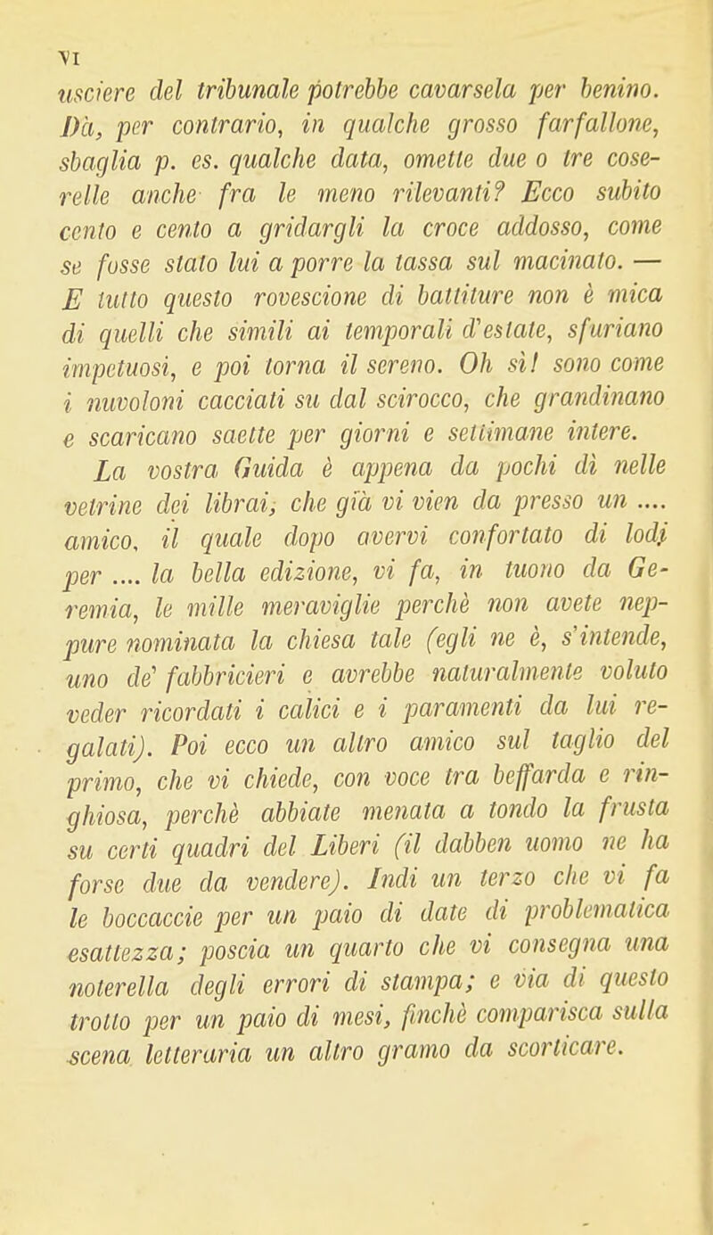 usciere del tribunale potrebbe cavarsela jjer benino. Da, per contrario, in qualche grosso farfallone, sbaglia p. es. qualche data, omette due o tre cose- relle anche fra le meno rilevanti? Ecco subito cento e cento a gridargli la croce addosso, come se fosse stato lui a porre la tassa sul macinato. — E tutto questo rovescione di battiture non è mica di quelli che simili ai temporali d'estate, sfuriano impetuosi, e poi torna il sereno. Oh sì! sono come i nuvoloni cacciati su dal scirocco, che grandinano e scaricano saette per giorni e settimane intere. La vostra Guida è appena da pochi dì nelle vetrine dei librai, che già vi vien da presso un .... amico, il quale dopo avervi confortato di lodi per .... la bella edizione, vi fa, in tuono da Ge- remia, le mille meraviglie perchè non avete nep- pure nominata la chiesa tale (egli ne è, s'intende, uno de' fabbricieri e avrebbe naturalmente voluto veder ricordati i calici e i paramenti da lui re- galati). Poi ecco un altro amico sul taglio del primo, che vi chiede, con voce tra beffarda e rin- ghiosa, perchè abbiate menata a tondo la frusta su certi quadri del Liberi (il dabben uomo ne ha forse due da vendere). Indi un terzo che vi fa le boccaccie per un paio di date di problematica esattezza; poscia un quarto che vi consegna una noterella degli errori di stampa; e via di questo trotto per un paio di mesi, finché comparisca sulla scena letteraria un altro gramo da scorticare.