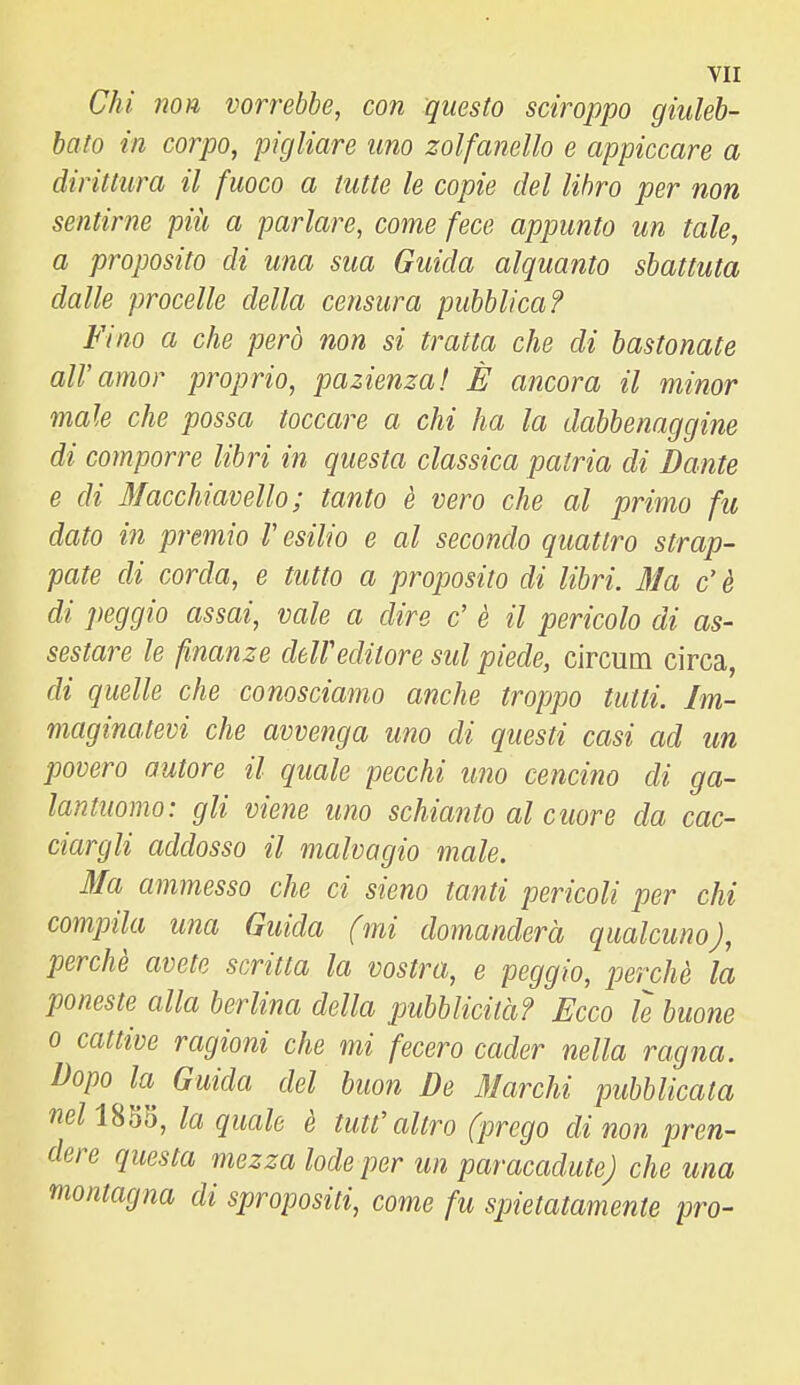 Chi non vorrebbe, con questo sciroppo giuleh- hato in corpo, pigliare uno zolfanello e appiccare a dirittura il fuoco a tutte le copie del libro per non sentirne piìi a parlare, come fece appunto un tale, a proposito di una sua Guida alquanto sbattuta dalle procelle della censura pubblica? Fino a che però non si tratta che di bastonate all'amor proprio, pazienza! È ancora il minor male che possa toccare a chi ha la dabbenaggine di comporre libri in questa classica patria di Dante e di Macchiavello ; tanto è vero che al primo fu dato in premio V esilio e al secondo quattro strap- pate di corda, e tutto a proposito di libri. 3Ia c'è di peggio assai, vale a dire c' è il pericolo di as- sestare le finanze deWeditore sul piede, circum circa, di quelle che conosciamo anche troppo tutti. Im- maginatevi che avvenga uno di questi casi ad un jjovero autore il quale pecchi uno cencino di ga- lantuomo: gli viene uno schianto al cuore da cac- ciargli addosso il malvagio male. Ma ammesso che ci sieno tanti pericoli per chi compila una Guida (mi domanderà qualcuno), perchè avete scritta la vostra, e peggio, perchè la poneste alla berlina della pubblicità? Ecco le buone 0 cattive ragioni che mi fecero cader nella ragna. Dopo la Guida del buon De 3/archi pubblicata neinìjt), la quale è tutt'altro (prego di non pren- dere questa mezza lode per un paracadute) che una montagna di spropositi, come fu spietatamente prò-