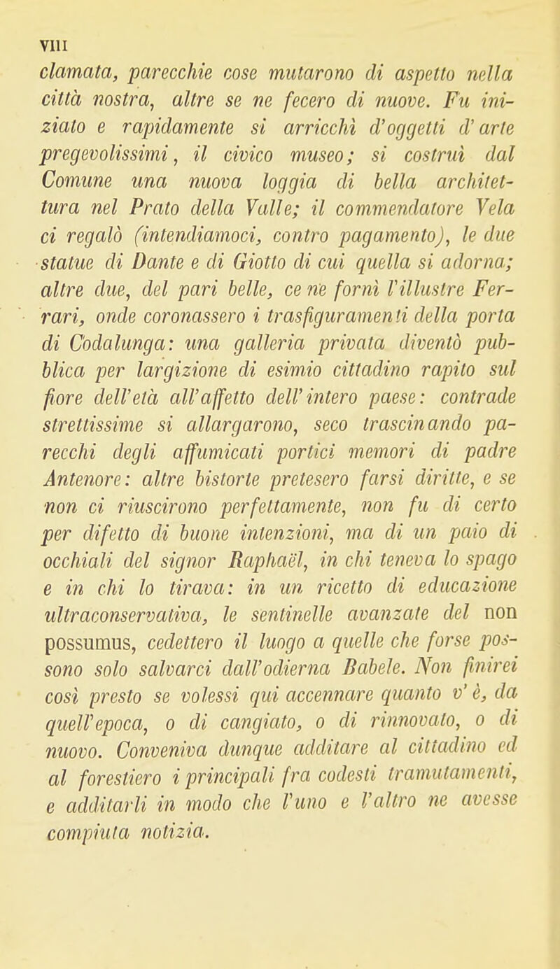 clamata, parecchie cose mutarono di aspetto nella città nostra, altre se ne fecero di nuove. Fu ini- ziato e rapidamente si arricchì d'oggetti d'arte pregevolissimi, il civico museo; si costruì dal Comune una nuova loggia di bella architet- tura nel Prato della Valle; il commendatore Vela ci regalò (intendiamoci, contro pagamento), le due ■statue di Dante e di Giotto di cui quella si adorna; altre due, del pari belle, ce ne fornì l'illustre Fer- rari, onde coronassero i trasfiguramen ti della porta di C'odalunga: una galleria privata diventò pub- blica per largizione di esimio cittadino rapito sul fiore dell'età all'affetto dell'intero paese: contrade strettissime si allargarono, seco trascinando pa- recchi degli affumicati portici memori di padre Antenore: altre bistorte pretesero farsi diritte, e se non ci riuscirono perfettamente, non fu di certo per difetto di buone intenzioni, ma di un paio di occhiali del signor Raphael, in chi teneva lo spago e in chi lo tirava: in un ricetto di educazione ultraconservativa, le sentinelle avanzate del non possumus, cedettero il luogo a quelle che forse pos- sono solo salvarci dall'odierna Babele. Non finirei così presto se volessi qui accennare quanto v' è, da quell'epoca, o di cangiato, o di rinnovato, o di nuovo. Conveniva dunque additare al cittadino ed al forestiero i principali fra codesti tramutamenli, e additarli in modo che rimo e l'altro ne avesse compiuta notizia.