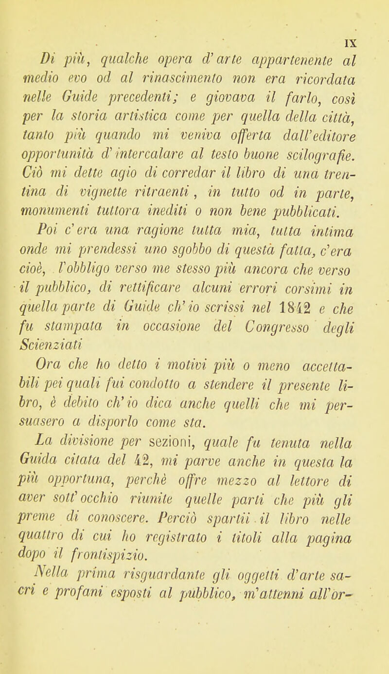 Di più, qualche opera d'arte appartenente al medio evo od al rinascimento non era ricordata nelle Guide precedenti; e giovava il farlo, così per la storia artistica come per quella della città, tanto più quando mi veniva offerta dall'editore opportunità d'intercalare al testo buone scilografie. Ciò mi dette agio di corredar il libro di una tren- tina di vignette ritraenti, in tutto od in parte, monumenti tuttora inediti o non bene pubblicati. Poi c'era ima ragione tutta mia, tutta intima onde mi prendessi uno sgobbo di questa fatta, c'era cioè, l'obbligo verso me stesso più ancora che verso il pubblico, di rettificare alcuni errori corsimi in quella parte di Guide ch'io scrissi nel 1842 e che fu stampata in occasione del Congresso degli Scienziati Ora che ho detto i motivi più o meno accetta- bili pei quali fui condotto a stendere il presente li- bro, è debito ch'io dica anche quelli che mi per- suasero a disporlo come sta. La divisione per sezioni, quale fu tenuta nella Guida citata del 42, mi parve anche in questa la più opportuna, perchè offre mezzo al lettore di aver sottocchio riunite quelle parti che più gli preme di conoscere. Perciò spartii. il libro nelle quattro di cui ho registrato i titoli alla pagina dopo il frontispizio. Nella prima risguardante gli oggetti d'arte sa- cri e profani esposti al pubblico, m'attenni all'or-
