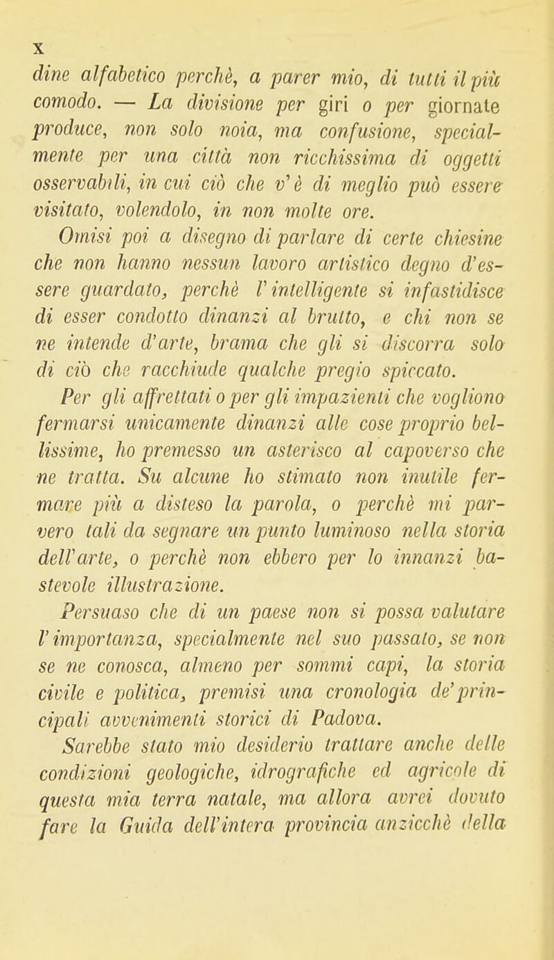 dine alfabetico perchè, a parer mio, di tutti il piìc comodo. — La divisione per giri o per giornate produce, non solo noia, ma confusione, special- mente per una città non ricchissima di oggetti osservabili, in cui ciò che v'è di meglio può essere visitato, volendolo, in non molte ore. Omisi poi a disegno di parlare di certe chiesine che non hanno nessun lavoro artistico degno d'es- sere guardato, perchè V intelligente si infastidisce di esser condotto dinanzi al brutto^ e chi non se ne intende d'arte, brama che gli si discorra solo di ciò che racchiude qualche pregio spiccato. Per gli affrettati o per gli impazienti che vogliono fermarsi unicamente dinanzi alle cose proprio bel- lissime, ho premesso un asterisco al capoverso che ne tratta. Su alcune ho stimato non inutile fer- mare più a disteso la parola, o perchè mi par- vero tali da segnare un punto luminoso nella storia dell'arte, o perchè non ebbero per lo innanzi ba- stevole illustrazione. Persuaso che di un paese non si possa valutare V importanza, specialmente nel suo passato, se non se ne conosca, almeno per sommi capi, la storia civile e politica, premisi una cronologia de'prin- cipali amcnimenli storici di Padova. Sarebbe stato mio desiderio trattare anche delle condizioni geologiche, idrografiche ed agricole di questa mia terra natale, ma allora avrei dovuto fare la Guida dell'intera provincia anzicchè della