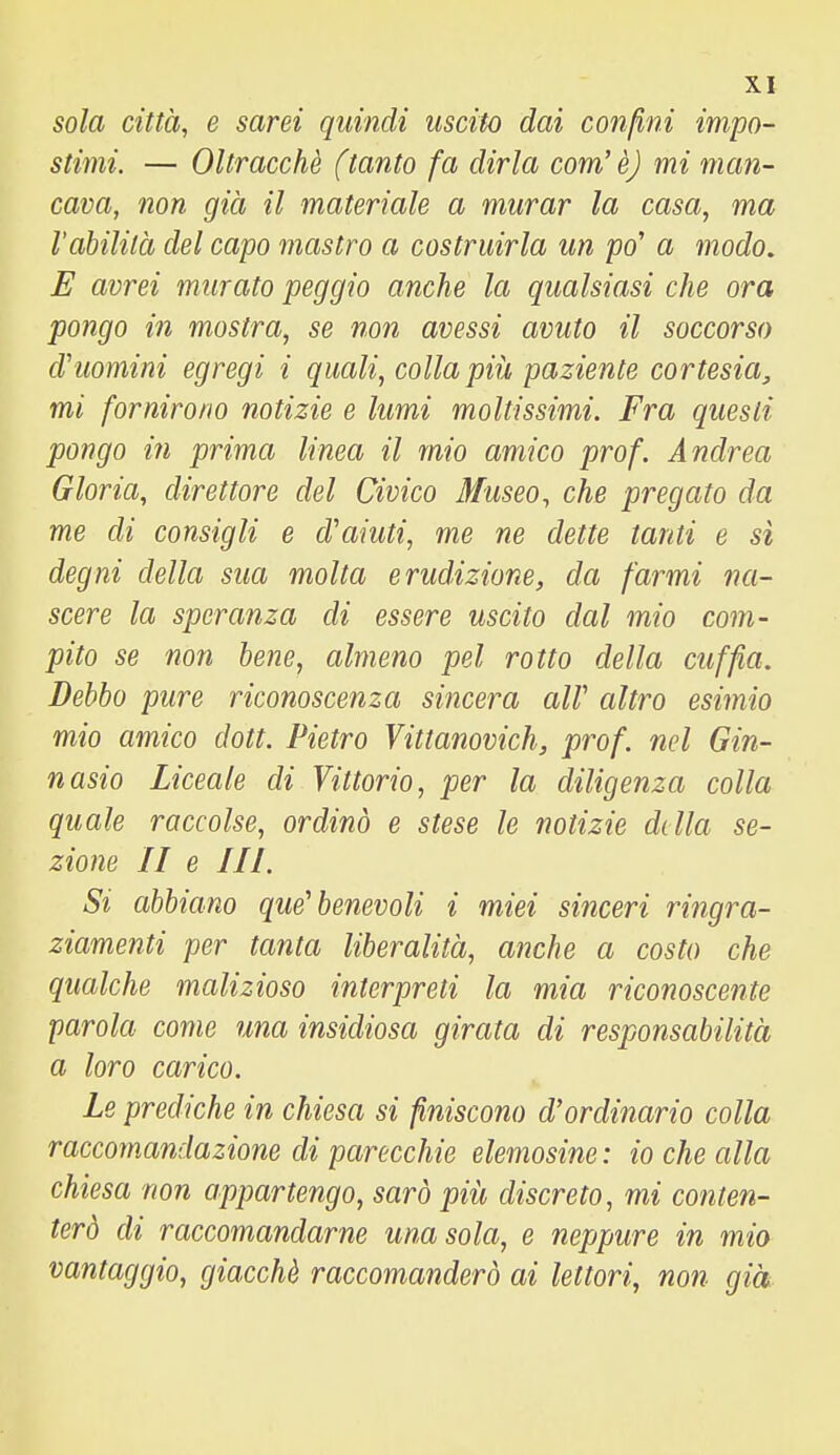sola città, e sarei quindi uscito dai confini impo- stimi. — Oltracchè (tanto fa dirla com'è) mi man- cava, non già il materiale a murar la casa, ma l'abilità del capo mastro a costruirla un po' a modo. E avrei murato peggio anche la qualsiasi che ora pongo in mostra, se non avessi avuto il soccorso cVuomini egregi i quali, colla piii paziente cortesia, mi fornirono notizie e lumi moltissimi. Fra questi pongo in prima linea il mio amico prof. Andrea Gloria, direttore del Civico Museo, che pregato da me di consigli e d'aiuti, me ne dette tanti e sì degni della sua molta erudizione, da farmi na- scere la speranza di essere uscito dal mio com- pito se non lene, almeno pel rotto della cuffia. Debbo pure riconoscenza sincera air altro esimio mio amico dott. Pietro Vittanovich, prof, nel Gin- nasio Liceale di Vittorio, per la diligenza colla quale raccolse, ordinò e stese le notizie della se- zione II e III. Si abbiano que'benevoli i miei sinceri ringra- ziamenti per tanta liberalità, anche a costo che qualche malizioso interpreti la mia riconoscente parola come una insidiosa girata di responsabilità a loro carico. Le prediche in chiesa si finiscono d'ordinario colla raccomandazione di parecchie elemosine : io che alla chiesa non appartengo, sarò più discreto, mi conten- terò di raccomandarne una sola, e neppure in mio vantaggio, giacché raccomanderò ai lettori, non già
