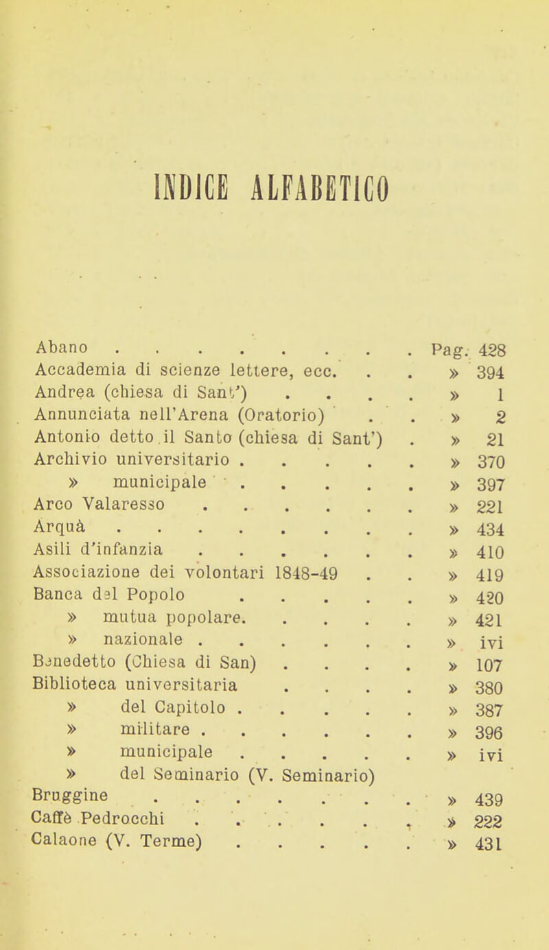 INDICE ALFABETICO Abano . . ... ... Pag. 428 Accademia di scienze lettere, ecc. . . » 394 Andrea (chiesa di Sant') . . . . » 1 Annunciata nell'Arena (Oratorio) . . » 2 Antonio detto il Santo (chiesa di Sani') . » 21 Archivio universitario » 370 » municipale » 397 Arco Valaresso » §21 Arquà » 434 Asili d'infanzia » 410 Associazione dei volontari 1848-49 . . » 419 Banca dal Popolo » 420 » mutua popolare » 421 » nazionale » ivi Bjnedetto (Chiesa di San) . ...» 107 Biblioteca universitaria .... » 380 » del Capitolo » 387 » militare » 396 » municipale » ivi » del Seminario (V. Seminario) Bruggine » 439 Cafifè Pedrocchi . . .. . . / » 222