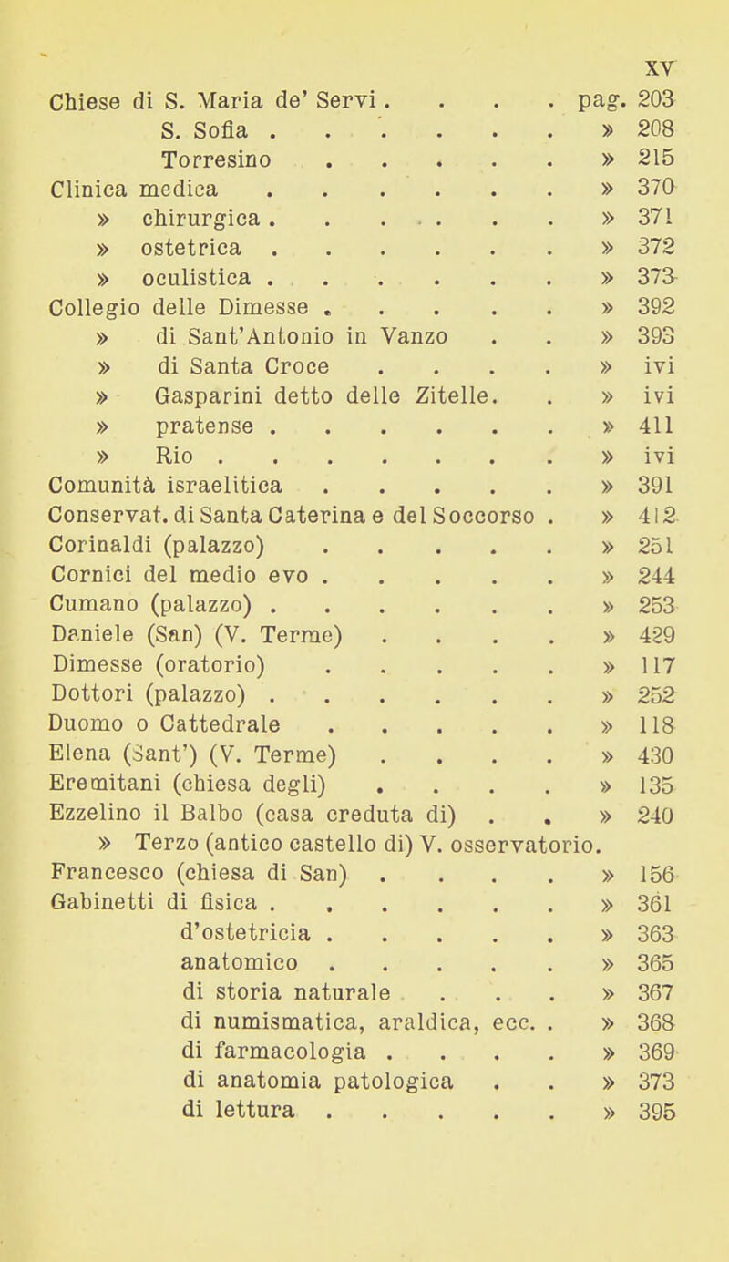 S. Sofia . . '. . . . » 208 Torresino » 215 Clinica medica » 370 » chirurgica » 371 » ostetrica » 372 » oculistica » 373 Collegio delle Dimesse » 392 » di Sant'Antonio in Vanzo . . » 393 » di Santa Croce . . . . » ivi » Gasparini detto delle Zitelle. . » ivi » pratense » 411 » Rio » ivi Comunità israelitica » 391 Conservat. di Santa Caterina e del Soccorso . » 412 Corinaldi (palazzo) » 251 Cornici del medio evo » 244 Cumano (palazzo) » 253 Daniele (San) (V. Terme) .... » 429 Dimesse (oratorio) » 117 Dottori (palazzo) » 252 Duomo 0 Cattedrale » 118 Elena (Sanf) (V. Terme) .... » 430 Eremitani (chiesa degli) . . . . » 135 Ezzelino il Balbo (casa creduta di) . , » 240 » Terzo (antico castello di) V. osservatorio. Francesco (chiesa di San) . . . , » 156 Gabinetti di fisica » 361 d'ostetricia » 363 anatomico » 365 di storia naturale ...» 367 di numismatica, araldica, ecc. . » 368 di farmacologia .... » 369 di anatomia patologica . . » 373 di lettura » 395