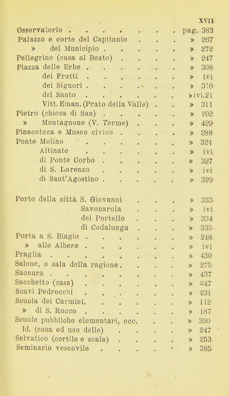 OsservaLorio pag. 383 Palazzo e corte del Capitanio ...» 267 » del Municipio » 272 Pellegrino (casa al Beato) .... » 247 Piazza delle Erbe ... . . . » 308 dei Frutti . . . . . . » ivi dei Signori . . . . . . » 3!0 del Santo »ivi,21 Vitt.Eman. (Prato della Valle) . . » 311 Pietro (chiesa di San) » 202 » Montagnone (V. Terme) ...» 429 Pinacoteca e Museo civico . . . • . » 288 Ponte Molino ■ » 324 Altinate » ivi di Ponte Gorbo » 327 di S. Lorenzo » ivi di Sant'Agostino » 329 Porte della città S. Giovanni ...» 333 Savonarola ...» ivi del Portello ...» 334 di Codalunga ...» 335 Porta a S. Biagio » 248 » alle Albero » ivi Fraglia » 430 Salone, 0 sala della ragione. . . . » 275 Saonara - . . » 437 Sacchetto (casa) » 2i7 Scavi Pedrocchi » 231 Scuola dei Carmini » 112 » di S. Rocco » 187 Scuole pubbliche elementari, ecc. . . » 390 Id. (casa ed uso delle) . . . . » 247 Selvatico (cortile e scala) .... » 253 Seminario vescovile ....•» 385