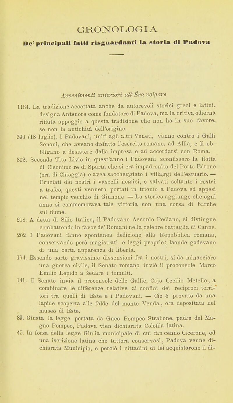 CRONOLOGIA Do' principali fatti risguardanti la storia di Padova Avvenimenti anteriori all'Èra volgare lisi. La ti-alizione accettata anche da autorevoli storici greci e latini, designa Antenore come fondatore di Padova, ma la critica odierna rifiuta appoggio a questa tradizione che non ha in suo favore, se non la antichità dell'origine. 390 (18 luglio). I Padovani, uniti agli altri Veneti, vanno contro i Galli Senoni, che aveano disfatto l'esercito romano, ad Alila, e li ob- bligano a desistere dalla impresa e ad accordarsi con Roma. 302. Secondo Tito Livio in quest'anno i Padovani sconflssei-o la flotta di Cleonimo re di Sparta che si era impadronito del Porto Edrone (ora di Chioggia) e avea saccheggiato i villaggi dell'estuario. — Bruciati dai nostri i vascelli nemici, e salvati soltanto i rostri a trofeo, questi vennero portati in trionfo a Padova ed appesi nel tempio vecchio di Giunone — Lo storico aggiunge che ogni anno si conimemorava tale vittoria con una corsa di barche sul fiume. 218. A detta di Silio Italico, il Padovano Asconio Pediano, si distingue combattendo in favor de'Romani nella celebre battaglia di Canne. 202 I Padovani fanno spontanea dedizione alla Repubblica romana, conservando però magistrati e leggi proprie; laonde godevano di una certa apparenza di libertà. 174. Essendo sorte gravissime dissensioni fra i nostri, si da minacciare una guerra civile, il Senato romano inviò il proconsole Marco Emilio Lepido a sedare i tumulti. 141. Il Senato invia il proconsole delle Gallie, Cajo Cecilie Metello, a combinare le differenze relative ai confini dei reciproci terri- tori tra quelli di Este e i Padovani. — Ciò è provato da una lapide scoperta alle falde del monte Venda, ora depositata nel museo di Este. 89. Giusta la legge portata da Gneo Pompeo Strabone, padre del Ma- gno Pompeo, Padova vien dichiarata Colofiia latina. 45, In forza della legge Giulia municipale di cui fan cenno Cicerone, ed una iscrizione latina che tuttora conservasi, Padova venne di- chiarata Municipio, e perciò i cittadini di lei acquistarono il di-