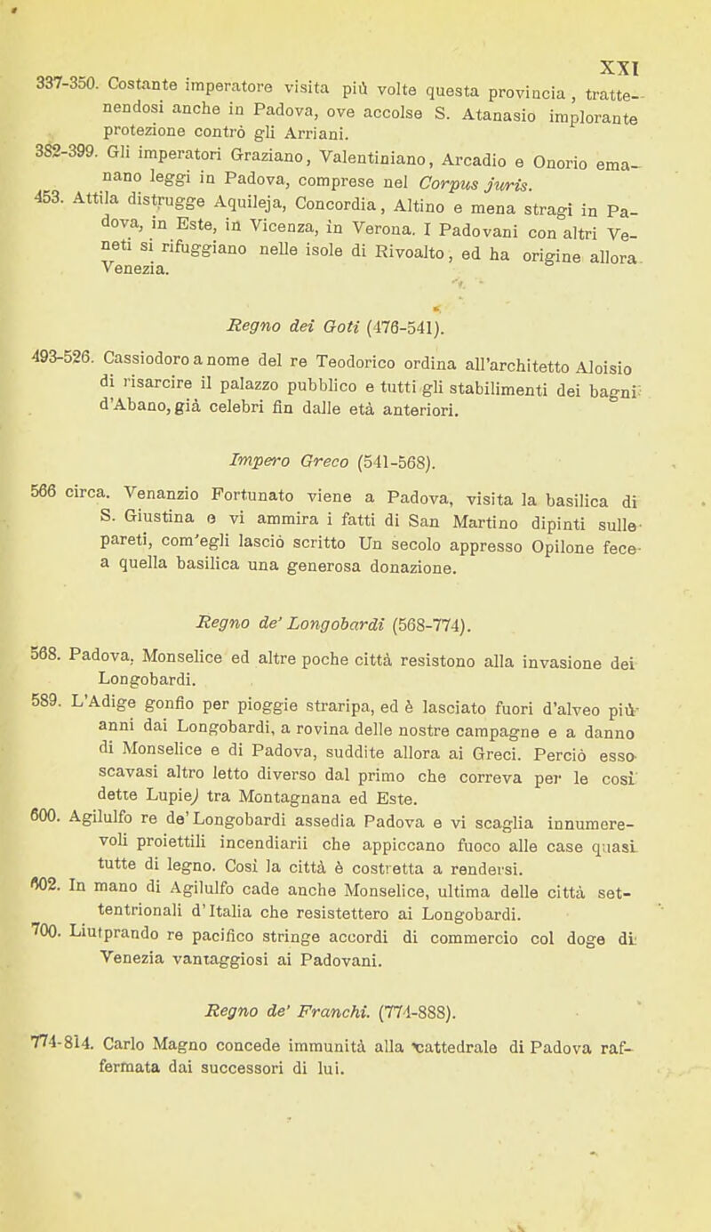 337-350. Costante imperatore visita più volta questa provincia , tratte- nendosi anche in Padova, ove accolse S. Atanasio implorante protezione contro gli Arri ani. 382-399. Gli imperatori Graziano, Valentiniano, Arcadio e Onorio ema- nano leggi in Padova, comprese nel Corpus jwris. 453. Attila distrugge Aquileja, Concordia, Aitino e mena stragi in Pa- dova, in Este, in Vicenza, in Verona. I Padovani con altri Ve- neti SI rifoggiano neUe isole di Rivoalto, ed ha origine allora Venezia. Regno dei Goti (476-541). 493-526. Cassiodoroanome del re Teodorico ordina all'architetto Aloisio di risarcire il palazzo pubblico e tutti gli stabilimenti dei bagni: d'Abano, già celebri fin dalle età anteriori. Impero Greco (541-568). 566 circa. Venanzio Fortunato viene a Padova, visita la basilica di S. Giustina e vi ammira i fatti di San Martino dipinti sulle- pareti, com'egli lasciò scritto Un secolo appresso Opilone fece- a quella basilica una generosa donazione. Regno de' Longobardi (568-774). 568. Padova, Monselice ed altre poche città resistono alla invasione dei Longobardi. 589. L'Adige gonfio per pioggie straripa, ed è lasciato fuori d'alveo più- anni dai Longobardi, a rovina delle nostre campagne e a danno di Monselice e di Padova, suddite allora ai Greci. Perciò esso- scavasi altro letto diverso dal primo che correva pei' le così dette Lupiej tra Montagnana ed Este. 600. Agilulfo re de'Longobardi assedia Padova e vi scaglia innumere- voli proiettili incendiarli che appiccano fuoco alle case quasL tutte di legno. Cosi la città è costretta a rendersi. 602. In mano di Agilulfo cade anche Monselice, ultima delle città set- tentrionali d'Italia che resistettero ai Longobardi. 700. Liutprando re pacifico stringe accordi di commercio col doge dL Venezia vantaggiosi ai Padovani. Regno de' Franchi. (774-888). 774-814. Carlo Magno concede immunità alla cattedrale di Padova raf- fermata dai successori di lui.