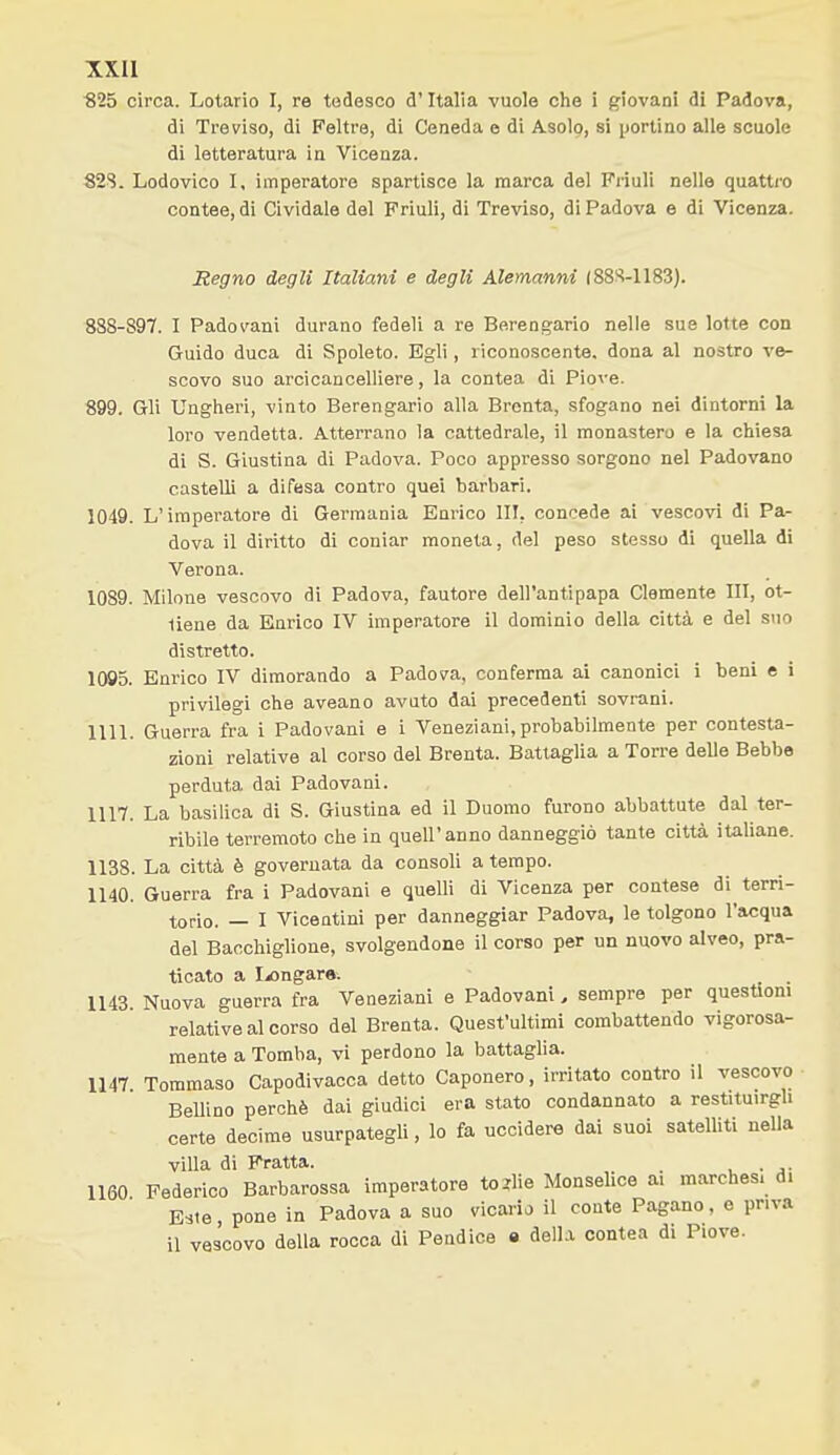 xxu ■825 circa. Lotario I, re tedesco d'Italia vuole che i giovani di Padova, di Treviso, di Feltre, di Ceneda e di Asolo, si portino alle scuole di letteratura in Vicenza. 82S. Lodovico I, imperatore spartisce la marca del Friuli nelle quattro contee, di Cividale del Friuli, di Treviso, di Padova e di Vicenza. Regno degli Italiani e degli Alemanni (88S-1183). 888-897. I Padovani durano fedeli a re Berengario nelle sue lotte con Guido duca di Spoleto. Egli, riconoscente, dona al nostro ve- scovo suo aroicancelliere, la contea di Piove. 899. Gli Ungheri, vinto Berengario alla Brenta, sfogano nei dintorni la loro vendetta. Atterrano la cattedrale, il monastero e la chiesa di S. Giustina di Padova. Poco appresso sorgono nel Padovano castelli a difesa contro quei barbari. 1049. L'imperatore di Germania Enrico III, concede ai vescovi di Pa- dova il diritto di coniar moneta, del peso stesso di quella di Verona. 1089. Milone vescovo di Padova, fautore dell'antipapa Clemente III, ot- tiene da Enrico IV imperatore il dominio della città e del suo distretto. 1095. Enrico IV dimorando a Padova, conferma ai canonici i beni e i privilegi che aveano avuto dai precedenti sovrani. IIII. Guerra fra i Padovani e i Veneziani,probabilmente per contesta- zioni relative al corso del Brenta. Battaglia a Torre delle Bebbe perduta dai Padovani. 1117. La basilica di S. Giustina ed il Duomo furono abbattute dal ter- ribile terremoto che in quell'anno danneggiò tante città italiane. 1138. La città è governata da consoli a tempo. 1140. Guerra fra i Padovani e quelli di Vicenza per contese di terri- torio. — I Vicentini per danneggiar Padova, le tolgono l'acqua del Baochiglione, svolgendone il corso per un nuovo alveo, pra- ticato a Ijongar». 1143. Nuova guerra fra Veneziani e Padovani, sempre per questioni relative al corso del Brenta. Quest'ultimi combattendo vigorosa- mente a Tomba, vi perdono la battaglia. 1147 Tommaso Capodivacca detto Caponero, irritato contro il vescovo Bellino perchè dai giudici era stato condannato a restituirgli certe decime usurpategli, lo fa uccidere dai suoi satelliti nella villa di Fratta. 1160 Federico Barbarossa imperatore tc'lie Monselice ai marchesi di Este, pone in Padova a suo vicario il conte Pagano, e priva il vescovo della rocca di Pendice e della contea di Piove.