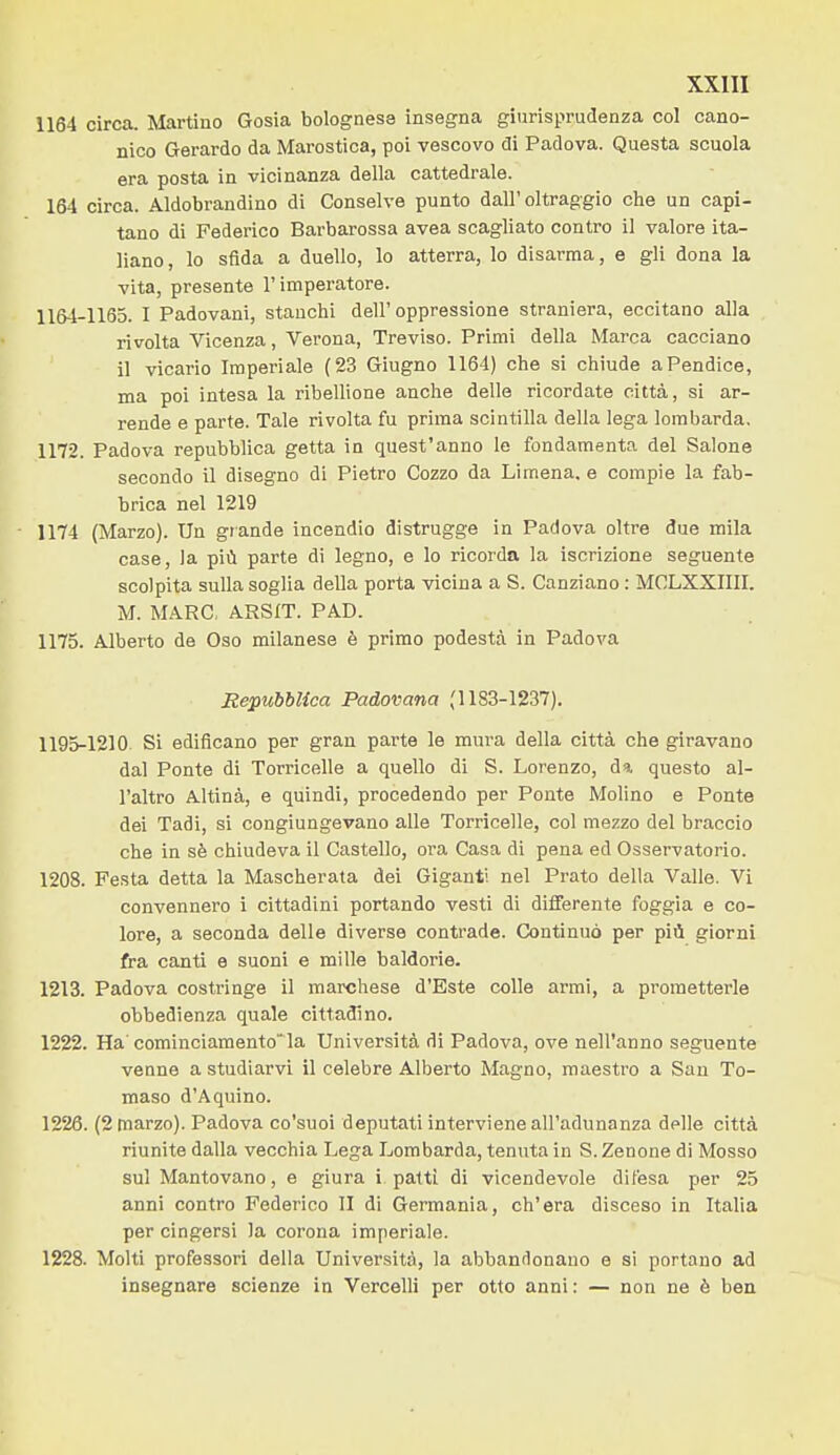 1164 circa. Martino Gosia bolognese insegna giurisprudenza col cano- nico Gerardo da Marostica, poi vescovo di Padova. Questa scuola era posta in vicinanza della cattedrale. 164 circa. Aldobrandino di Conselve punto dall'oltraggio che un capi- tano di Federico Barbarossa avea scagliato contro il valore ita- liano, lo sfida a duello, lo atterra, lo disarma, e gli dona la vita, presente l'imperatore. 1164-1165. I Padovani, stanchi dell'oppressione straniera, eccitano alla rivolta Vicenza, Verona, Treviso. Primi della Marca cacciano il vicario Imperiale (23 Giugno 1164) che si chiude a Pendice, ma poi intesa la ribellione anche delle ricordate città, sì ar- rende e parte. Tale rivolta fu prima scintilla della lega lombarda, 1172. Padova repubblica getta in quest'anno le fondamenta del Salone secondo il disegno di Pietro Cozzo da Limena. e compie la fab- brica nel 1219 - 1174 (Marzo). Un grande incendio distrugge in Padova oltre due mila case, la più parte di legno, e lo ricorda la iscrizione seguente scolpita sulla soglia della porta vicina a S. Canziano : MCLXXIIII. M. MARC, ARSIT. PAD. 1175. Alberto de Oso milanese è primo podestà in Padova Repubblica Padovana (1183-1237). 1195-1210. Si edificano per gran parte le mura della città che giravano dal Ponte di Torricelle a quello di S. Lorenzo, da questo al- l'altro Altinà, e quindi, procedendo per Ponte Molino e Ponte dei Tadi, si congiungevano alle Torricelle, col mezzo del braccio che in sè chiudeva il Castello, ora Casa di pena ed Osservatorio. 1208. Festa detta la Mascherata dei Giganti nel Prato della Valle. Vi convennero i cittadini portando vesti di differente foggia e co- lore, a seconda delle diverse contrade. Continuò per più giorni fra canti e suoni e mille baldorie. 1213. Padova costringe il marchese d'Bste colle armi, a prometterle obbedienza quale cittadino. 1222. Ha comiuciamento'la Università di Padova, ove nell'anno seguente venne a studiarvi il celebre Alberto Magno, maestro a San To- maso d'Aquino. 1226. (2 marzo). Padova co'suoi deputati interviene all'adunanza delle città riunite dalla vecchia Lega Lombarda, tenuta in S. Zenone di Mosso sul Mantovano, e giura i patti di vicendevole difesa per 25 anni contro Federico II di Germania, ch'era disceso in Italia per cingersi la corona imperiale. 1228. Molti professori della Università, la abbandonano e si portano ad insegnare scienze in Vercelli per otto anni: — non ne è ben