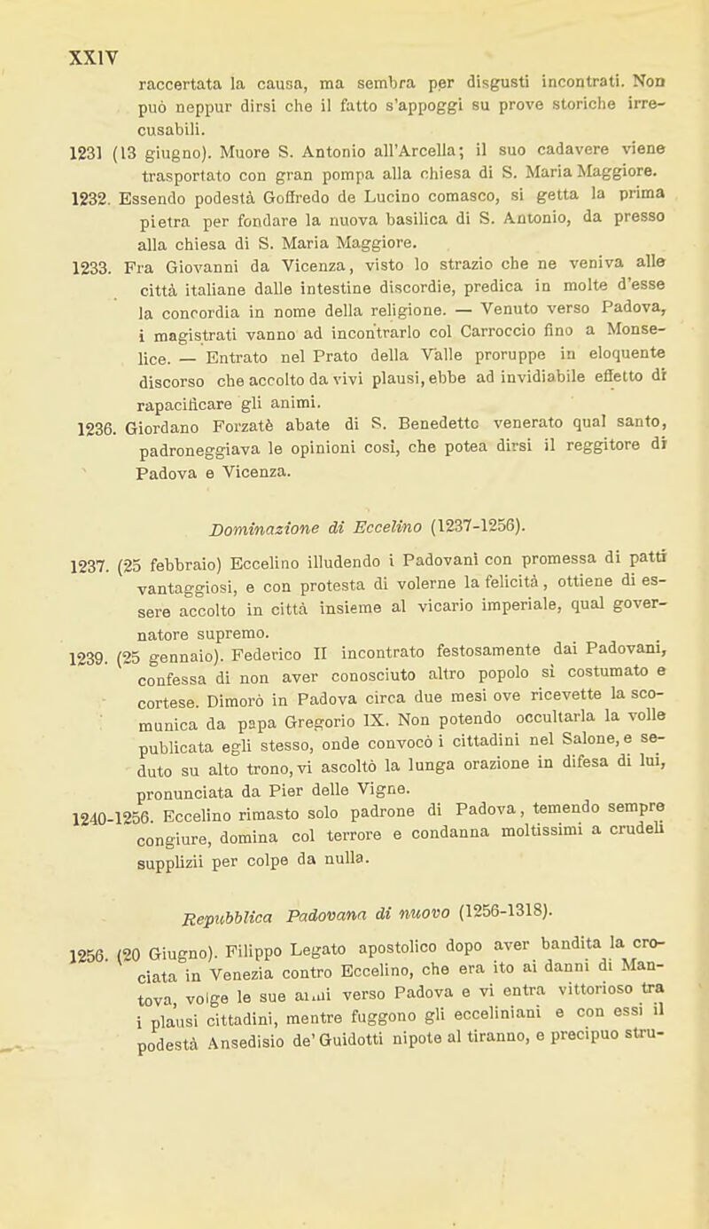 raccertata la causa, ma sembra per disgusti incontrati. Non può neppur dirsi clie il fatto s'appoggi su prove storiche irre- cusabili. 1231 (13 giugno). Muore S. Antonio all'Arcella; il suo cadavere viene trasportato con gran pompa alla chiesa di S. Maria Maggiore. 1232. Essendo podestà Gofiredo de Lucino comasco, si getta la prima pietra per fondare la nuova basilica di S. Antonio, da presso alla chiesa di S. Maria Maggiore. 1233. Fra Giovanni da Vicenza, visto lo strazio che ne veniva alle città italiane dalle intestine discordie, predica in molte d'esse la concordia in nome della religione. — Venuto verso Padova, i magistrati vanno ad incontrarlo col Carroccio fino a Monse- lice. — Entrato nel Prato della Valle proruppe in eloquente discorso che accolto da vivi plausi, ebbe ad invidiabile effetto di rapacitìcare gli animi. 1236. Giordano Forzatè abate di S. Benedette venerato qual santo, padroneggiava le opinioni cosi, che potea dirsi il reggitore di Padova e Vicenza. Dominazione di Eccelino (1237-1256). 1237. (25 febbraio) Eccelino illudendo i Padovani con promessa di patti vantaggiosi, e con protesta di volerne la felicità , ottiene di es- sere accolto in città insieme al vicario imperiale, qual gover- natore supremo. 1239. (25 gennaio). Federico II incontrato festosamente dai Padovani, confessa di non aver conosciuto altro popolo sì costumato e cortese. Dimorò in Padova circa due mesi ove ricevette la sco- munica da papa Gregorio IX. Non potendo occultarla la volle publicata egli stesso, onde convocò i cittadini nel Salone, e se- duto su alto trono, vi ascoltò la lunga orazione in difesa di lui, pronunciata da Pier delle Vigne. 1240-1256. Eccelino rimasto solo padrone di Padova, temendo sempre congiure, domina col terrore e condanna moltissimi a crudeU supplizii per colpe da nulla. Repubblica Padovana di nuovo (1256-1318). 1256. (20 Giugno). Filippo Legato apostolico dopo aver bandita la cr<^ data in Venezia contro Eccelino, che era ito ai danni di Man- tova volge le sue ai.ui verso Padova e vi entra vittorioso tra i piansi cittadini, mentre fuggono gli ecceliniani e con essi il podestà Ansedisio de'Guidetti nipote al tiranno, e precipuo stru-