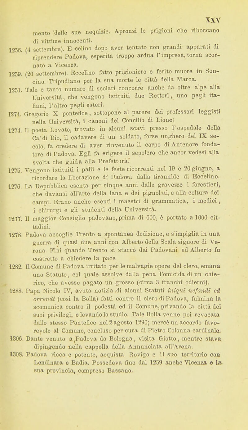 mento ■.delle sue nequizie. Apronsi le prigioni che riboccano di vittime innocenti. 1256. (1 settembre). E ^celino dopo aver tentato con grandi apparati di riprendere Padova, esperita troppo ardua l'impresa, torna scor- nato a Vicenza. 1259. (20 settembre). Eocelino fatto prigioniero e ferito muore in Son- cino. Tripudiano per la sua morte le città della Marca. 1251. Tale e tanto numero di scolari concorre anche da oltre alpe alla Università, che vengono istituiti due Rettori, uno pegli iU- liani, l'altro pegli esteri. 1274. Gregorio X pontefice, sottopone al parere dei professori leggisti nella Università, i canoni del Concilio di Lione; 1274. Il poeta Levato, trovato in alcuni scavi presso l'ospedale della Ca'di Dio, il cadavere di un soldato, forse unghero del IX se- colo, fa credere di aver rinvenuto il corpo di Antenore fonda- tore di Padova. Egli fa erigere il sepolcro che ancor vedesi alla svolta che guida alla Prefettura.' 1275. Vengono istituiti i palli e le feste ricorrenti nel 19 e 20 giugno, a ricordare la liberazione di Padova dalla tirannide di Bccelino. 1276. La Repubblica esenta per cinque anni dalle gravezze i forestieri, che davansi all'arte delia lana e dei pignol xti, e alla coltura dei campi. Erano anche esenti i maestri di grammatica, i medici, i chirurgi e gli studenti della Università. 1277. Il maggior Consiglio padovano, prima di 600, è portato a 1000 cit- tadini. 1278. Padova accoglie Trento a spontanea dedizione, e s'impiglia in una guerra di quasi due anni con Alberto della Scala signore di Ve- rona. Fini quando Trento si staccò dai Padovani ed Alberto fu costretto a chiedere la pace 1282. Il Comune di Padova irritato per le malvagie opere del clero, emana uno Statuto, col quale assolve dalla pena l'omicida di un chie- rico, che avesse pagato un grosso (circa 3 franchi odierni). 1288. Papa Nicolò IV, avuta notizia.di alcuni Statuti iniqui nefandi ed orrendi (così la Bolla) fatti contro il clero di Padova, fulmina la scomunica contro il podestà ed il Comune, privando la città dei suoi privilegi, e levando lo studio. Tale Bolla venne poi revocata dallo stesso Pontefice nel 2 agosto 1290; mccè un accordo favo- revole al Comune, concluso per cura di Pietro Colonna cai-dinale. 1306. Dante venuto a,Padova da Bologna, visita Giotto, mentre stava dipingendo nella cappella della Annunciata all'Arena. 1308. Padova ricca e potente, acquista Rovigo e il suo territorio con Lendinara e Badia. Possedeva fino dal 1259 anche Vicenza e la. sua provincia, compreso Bussano.