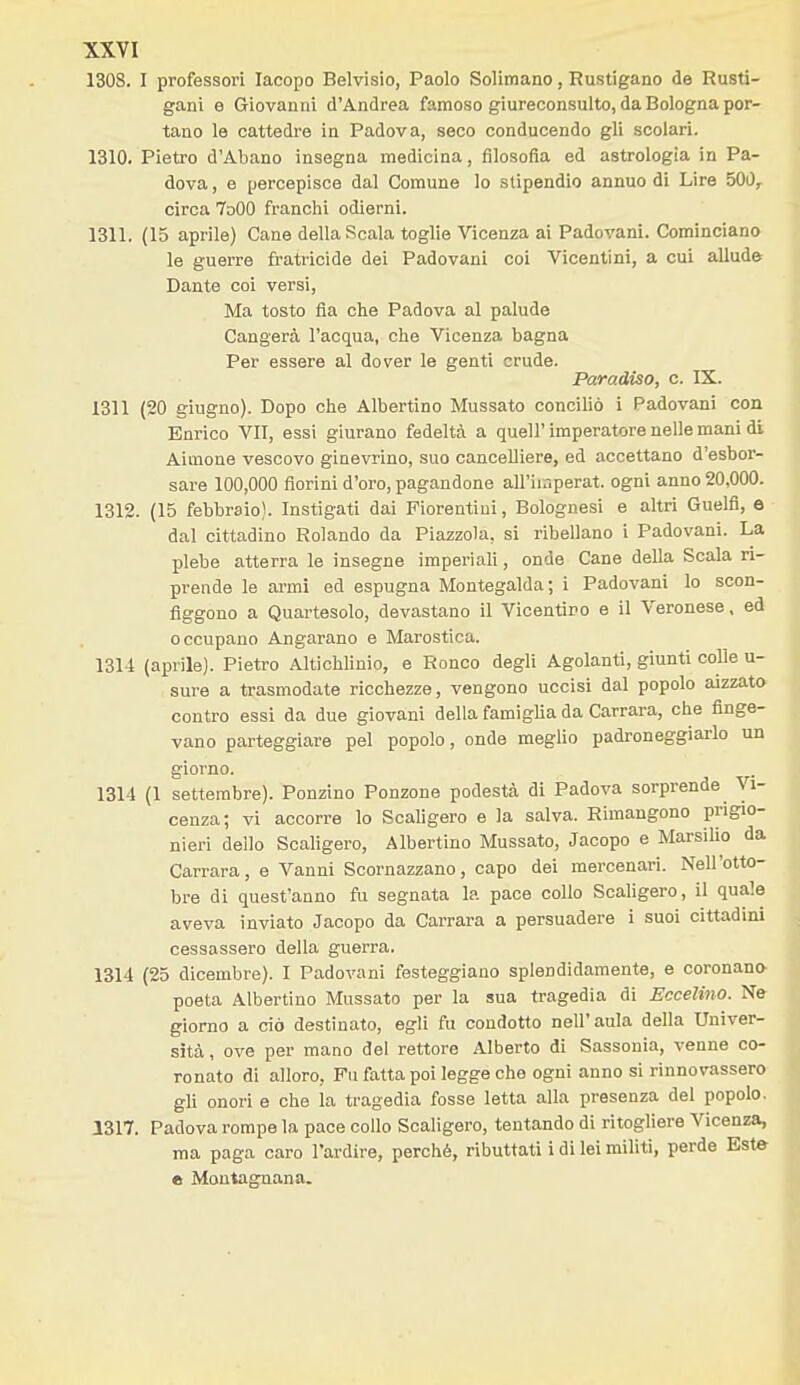1308. I professovi Iacopo Belvisio, Paolo Solimano, Rustigano de Rusti- gani e Giovanni d'Andrea famoso giureconsulto, da Bologna por- tano le cattedre in Padova, seco conducendo gli scolari. 1310. Pietro d'Abano insegna medicina, filosofìa ed astrologia in Pa- dova , e percepisce dal Comune lo stipendio annuo di Lire 500^ circa 7o00 franchi odierni. 1311. (15 aprile) Cane della Scala toglie Vicenza ai Padovani. Cominciano le guerre fratricide dei Padovani coi Vicentini, a cui allude Dante coi versi, Ma tosto fia che Padova al palude Cangerà l'acqua, che Vicenza bagna Per essere al dover le genti crude. Paradiso, c. IX. 1311 (20 giugno). Dopo che Albertino Mussato conciliò i Padovani con Enrico VII, essi giurano fedeltà a queir imperatore nelle mani di Aimone vescovo ginevrino, suo cancelliere, ed accettano d'esbor- sare 100,000 fiorini d'oro, pagandone all'ii.iperat. ogni anno 20,000. 1312. (15 febbraio). Instigati dai Fiorentini, Bolognesi e altri Guelfi, e dal cittadino Rolando da Piazzola, si ribellano i Padovani. La plebe atterra le insegne imperiali, onde Cane della Scala ri- prende le armi ed espugna Montegalda; i Padovani lo scon- figgono a Quartesolo, devastano il Vicentino e il Veronese, ed occupano Angarano e Marostica. 13U (aprile). Pietro Altichlinio, e Ronco degli Agolanti, giunti colle u- sure a trasmodate ricchezze, vengono uccisi dal popolo aizzato contro essi da due giovani della famiglia da Carrara, che finge- vano parteggiare pel popolo, onde meglio padroneggiarlo un giorno. 1314 (1 settembre). Ponzino Ponzone podestà di Padova sorprende Vi- cenza; vi accorre lo Scaligero e la salva. Rimangono prigio- nieri dello Scahgero, Albertino Mussato, Jacopo e Marsilio da Carrara, e Vanni Scornazzano, capo dei mercenari. Nell'otto- bre di quest'anno fu segnata la pace collo Scaligero, il quale aveva inviato Jacopo da Carrara a persuadere i suoi cittadini cessassero della guerra. 1314 (25 dicembre). I Padovani festeggiano splendidamente, e coronano- poeta Albertino Mussato per la sua tragedia di Eccelino. Ne giorno a ciò destinato, egli fu condotto nell'aula della Univer- sità, ove per mano del rettore Alberto di Sassonia, venne co- ronato di alloro, Fu fatta poi legge che ogni anno si rinnovassero gli onori e che la tragedia fosse letta alla presenza del popolo. 1317. Padova rompe la pace collo Scaligero, tentando di ritogliere Vicenza, ma paga caro l'ardire, perché, ributtati i di lei militi, perde Este e Montagnana.