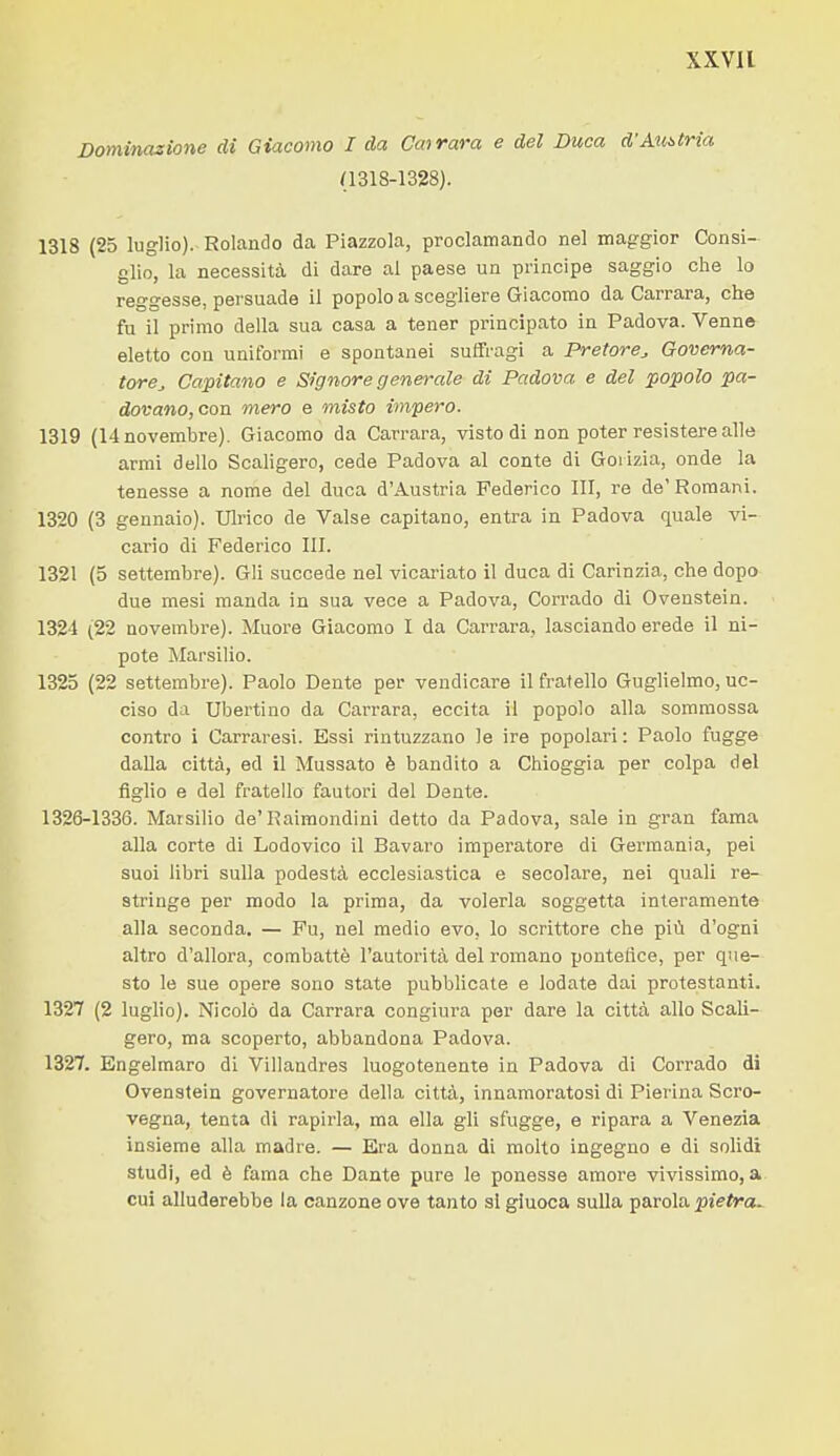 Dominazione di Giacomo I da Cmrara e del Duca d'Austria (1318-1328). 1318 (25 luglio). Rolando da Piazzola, proclamando nel mag-gior Consi- glio, la necessità di dare al paese un principe saggio clie lo reggesse, persuade il popolo a scegliere Giacomo da Carrara, che fu il primo della sua casa a tener principato in Padova. Venne eletto con uniformi e spontanei suffragi a Pretore, Governa- tore, Capitano e Signore generale di Padova e del popolo pa- dovano,con mero e misto impero. 1319 (14 novembre). Giacomo da Carrara, visto di non poter resistere alle armi dello Scaligero, cede Padova al conte di Gorizia, onde la tenesse a nome del duca d'Austria Federico ITI, re de' Romani. 1320 (3 gennaio). Ulrico de Valse capitano, entra in Padova quale vi- cario di Federico III. 1321 (5 settembre). Gli succede nel vicariato il duca di Carinzia, che dopo due mesi manda in sua vece a Padova, Corrado di Ovenstein. 1324 (22 novembre). Muore Giacomo I da Carrara, lasciando erede il ni- pote Marsilio. 1325 (22 settembre). Paolo Dente per vendicare il fratello Guglielmo, uc- ciso da Ubertino da Carrara, eccita il popolo alla sommossa contro i Carraresi. Essi rintuzzano le ire popolari : Paolo fugge dalla città, ed il Mussato è bandito a Chioggia per colpa del figlio e del fratello fautori del Dente. 1326-1336. Marsilio de'Raimondini detto da Padova, sale in gran fama alla corte di Lodovico il Bavaro imperatore di Germania, pei suoi libri sulla podestà ecclesiastica e secolare, nei quali re- stringe per modo la prima, da volerla soggetta interamente alla seconda. — Fu, nel medio evo, lo scrittore che più d'ogni altro d'allora, combattè l'autorità del romano pontefice, per que- sto le sue opere sono state pubblicate e lodate dai protestanti. 1327 (2 luglio). Nicolò da Carrara congiura per dare la città allo Scali- gero, ma scoperto, abbandona Padova. 1327. Engelmaro di Villandres luogotenente in Padova dì Corrado di Ovenstein governatore della città, innamoratosi di Pierina Scro- vegna, tenta di rapirla, ma ella gli sfugge, e ripara a Venezia insieme alla madre. — Era donna di molto ingegno e di solidi studi, ed è fama che Dante pure le ponesse amore vivissimo, a cui alluderebbe la canzone ove tanto si giucca sulla parola pietrau