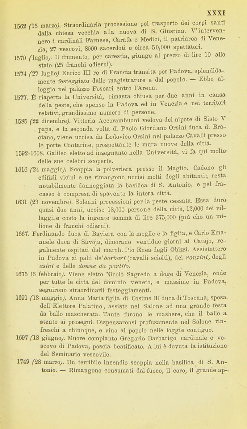 1562 fl5 marzo;. Straordinaria processione pel trasporto dei corpi santi dalla chiesa vecchia alla nuova di S. Giustina. V'interven- nero i cardinali Farnese, Carafa e Medici, il patriarca di Vene- zia, 27 vescovi, 8000 sacerdoti e circa 50,000 spettatori. 1570 flng^oj. Il frumento, per carestia, giunge al prezzo di lire 10 allo staio (25 franchi odierni). 1574 (2^ lugho; Enrico HI re di Francia transita per Padova, splendida- mente festeggiato dalle magistrature e dal popolo. — Ebbe al- loggio nel palazzo Foscari entro l'Arena. 1577. È riaperta la Università, rimasta chiusa per due anni in causa della peste, che spense in Padova ed in Venezia e nei territori relativi, grandissimo numero di persone. 1585 (22 dicembre/ Vittoria Accorambuoni vedova del nipote di Sisto V papa, e la seconda volta di Paolo Giordano Orsini duca di Bra- ciano, viene uccisa da Lodovico Orsini nel palazzo Cavalli presso le porte Contarine, prospettante le mura nuove della città. 1592-1608. Galileo eletto ad insegnante nella Università, vi fa qui molte- deUe sue celebri scoperte. 1616 f'24 maggio^. Scoppia la polveriera presso il Maglio. Cadono gli edifizii vicini e ne rimangono uccisi molti degli abitanti; resta notabilmente danneggiata la basilica di S. Antonio, e pel fra- casso è compresa di spavento la intera città. 1631 (23 novembre). Solenni processioni per la peste cessata. Essa durò quasi due anni, uccise 18,000 persone della città, 12,000 dei vil- laggi, e costò la ingente somma di lire 375,000 (più che un mi- lione di franchi odierni). 1667. Ferdinando duca di Baviera con la moghe e la figlia, e Carlo Ema- nuele duca di Savoja, dimorano ventidue giorni al Catajo, re- gahnente ospitati dal march. Pio Enea degh Obizzi. Assistettero in Padova ai palli de'6«»-&ari (cavalli sciolti), dei ronzini^ degli asini e delle donne da partilo. 1675 (6 febbraio^. Viene eletto Nicolò Sagredo a doge di Venezia, onde per tutte le città del dominio veneto, e massime in Padova, seguirono straordìnarii festeggiamenti. 1691 (13 maggio/ Anna Maria figlia di Cosimo III duca di Toscana, sposa dell'Elettore Palatino, assiste nel Salone ad una grande festa da ballo mascherata. Tante furono le mashere, che il ballo a stento si prosegui. Dispensaronsi profusamente nel Salone rin- freschi a chiunque, e vino al popolo nelle loggie contigue. 1697 (18 giugno/ Muore compianto Gregorio Barbarigo cardinale e ve- scovo di Padova, poscia beatificato. A lui è dovuta la istituzione del Seminario vescovile. 1749 ^28 marzo/ Un terribile incendio scoppia nella basilica di S. An- tonio. — Rimangono consumati dal fuoco, il coro, il grande ap-