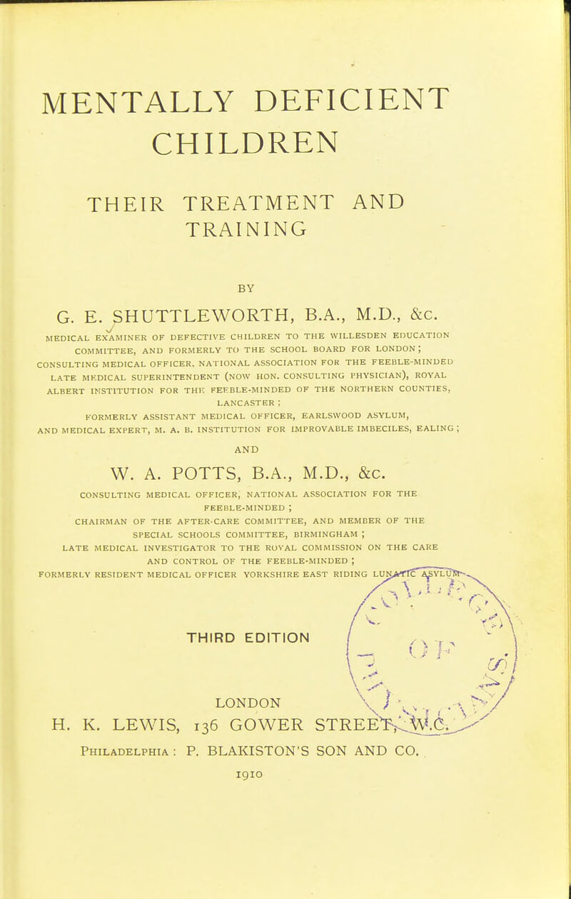 CHILDREN THEIR TREATMENT AND TRAINING BY G. E. SHUTTLEWORTH, B.A., M.D., &c. MEDICAL EXAMINER OF DEFECTIVE CHILDREN TO THE WILLESDEN EDUCATION COMMITTEE, AND FORMERLY TO THE SCHOOL BOARD FOR LONDON ; CONSULTING MEDICAL OFFICER, NATIONAL ASSOCIATION FOR THE FEEBLE-MINDED LATE MEDICAL SUPERINTENDENT (NOW HON. CONSULTING PHYSICIAN), ROYAL ALBERT INSTITUTION FOR THK FEFBLE-MINDED OF THE NORTHERN COUNTIES, LANCASTER I FORMERLY ASSISTANT MEDICAL OFFICER, EARLSWOOD ASYLUM, AND MEDICAL EXPERT, M. A. B. INSTITUTION FOR IMPROVABLE IMBECILES, EALING; CONSULTING MEDICAL OFFICER, NATIONAL ASSOCIATION FOR THE FEEBLE-MINDED ; CHAIRMAN OF THE AFTER-CARE COMMITTEE, AND MEMBER OF THE SPECIAL SCHOOLS COMMITTEE, BIRMINGHAM ; LATE MEDICAL INVESTIGATOR TO THE RUVAL COMMISSION ON THE CARE AND CONTROL OF THE FEEBLE-MINDED ; FORMERLY RESIDENT MEDICAL OFFICER YORKSHIRE EAST RIDING LUNAT!ca^YLUSt- AND W. A. POTTS, B.A., M.D., &c. H. K. LEWIS, THIRD EDITION LONDON GOWER Philadelphia : P. BLAKISTON'S SON AND CO. 1910