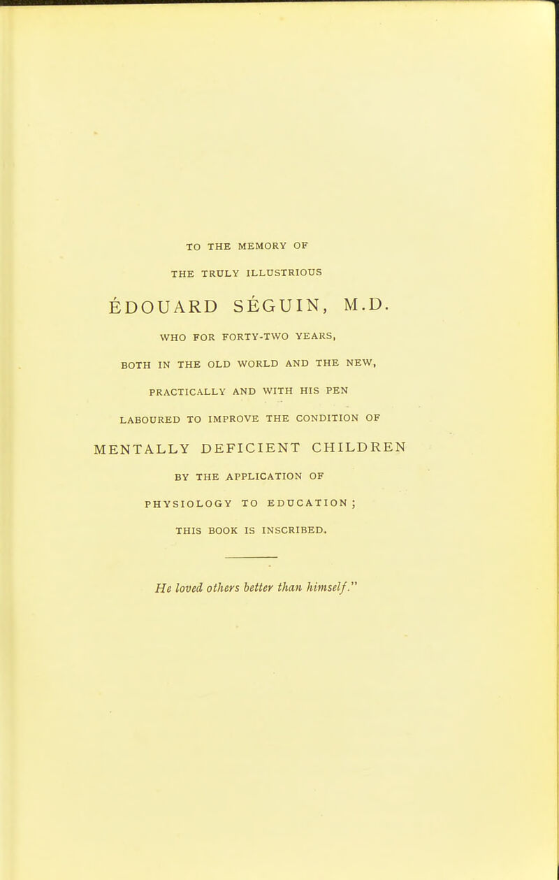 TO THE MEMORY OF THE TRULY ILLUSTRIOUS EDOUARD SEGUIN, M.D. WHO FOR FORTY-TWO YEARS, BOTH IN THE OLD WORLD AND THE NEW, PRACTICALLY AND WITH HIS PEN LABOURED TO IMPROVE THE CONDITION OF MENTALLY DEFICIENT CHILDREN BY THE APPLICATION OF PHYSIOLOGY TO EDUCATION; THIS BOOK IS INSCRIBED. He loved others better than himself.