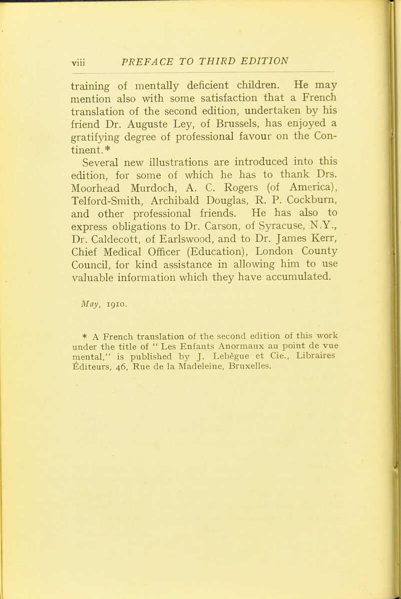 training of mentally deficient children. He may mention also with some satisfaction that a French translation of the second edition, undertaken by his friend Dr. Auguste Ley, of Brussels, has enjoyed a gratifying degree of professional favour on the Con- tinent.* Several new illustrations are introduced into this edition, for some of which he has to thank Drs. Moorhead Murdoch, A. C. Rogers (of America), Telford-Smith, Archibald Douglas, R. P. Cockburn, and other professional friends. He has also to express obhgations to Dr. Carson, of Syracuse, N.Y., Dr. Caldecott, of Earlswood, and to Dr. James Kerr, Chief Medical Officer (Education), London County Council, for kind assistance in allowing him to use valuable information which they have accumulated. May, igio. * A French translation of the second edition of this work under the title of  Les Enfants Anormaux au point de vue mental, is published by J. Lebegue et Cie., Libraires fiditeurs, 46, Rue de la Madeleine, Bruxelles.
